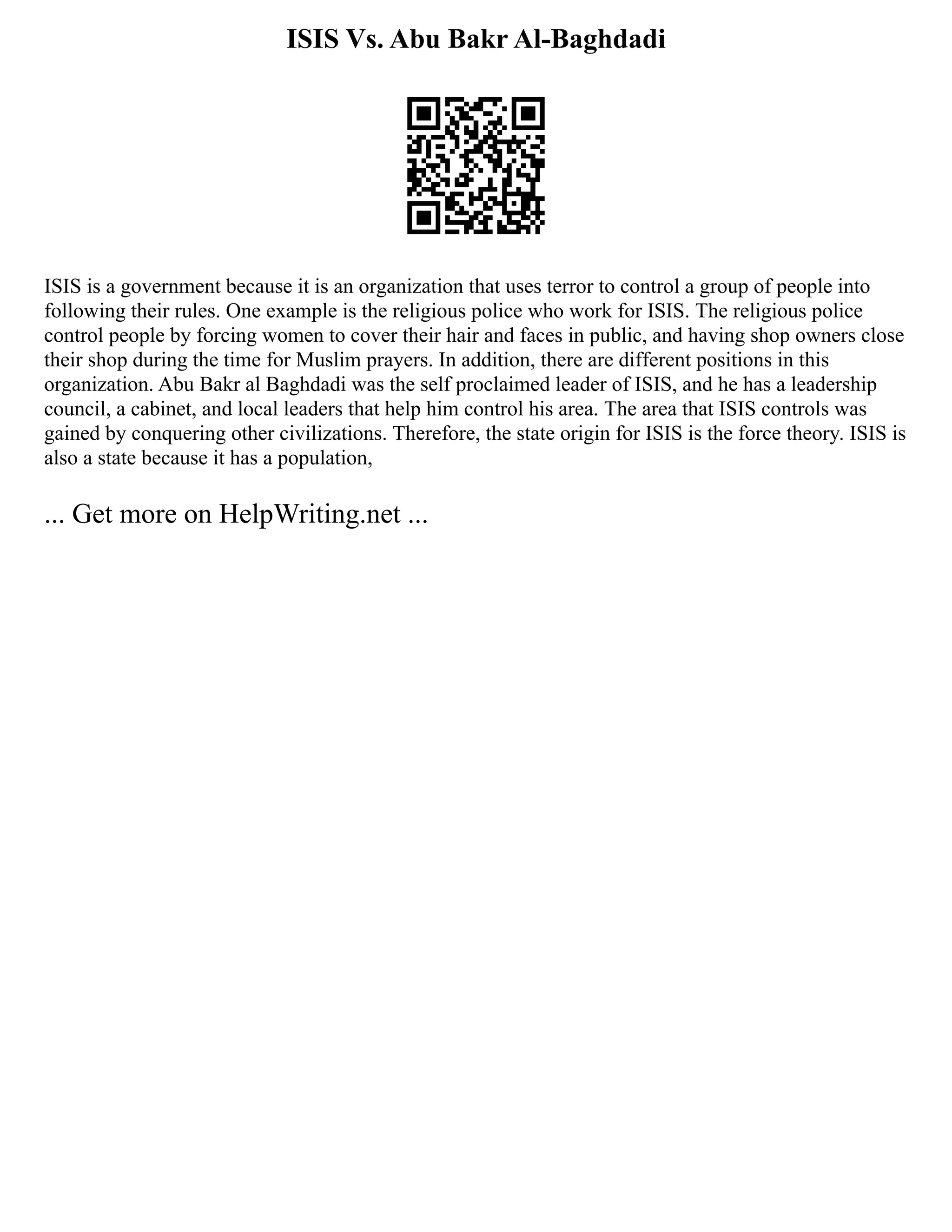 ISIS Vs. Abu Bakr Al-Baghdadi
ISIS is a government because it is an organization that uses terror to control a group of people into
following their rules. One example is the religious police who work for ISIS. The religious police
control people by forcing women to cover their hair and faces in public, and having shop owners close
their shop during the time for Muslim prayers. In addition, there are different positions in this
organization. Abu Bakr al Baghdadi was the self proclaimed leader of ISIS, and he has a leadership
council, a cabinet, and local leaders that help him control his area. The area that ISIS controls was
gained by conquering other civilizations. Therefore, the state origin for ISIS is the force theory. ISIS is
also a state because it has a population,
... Get more on HelpWriting.net ...
 