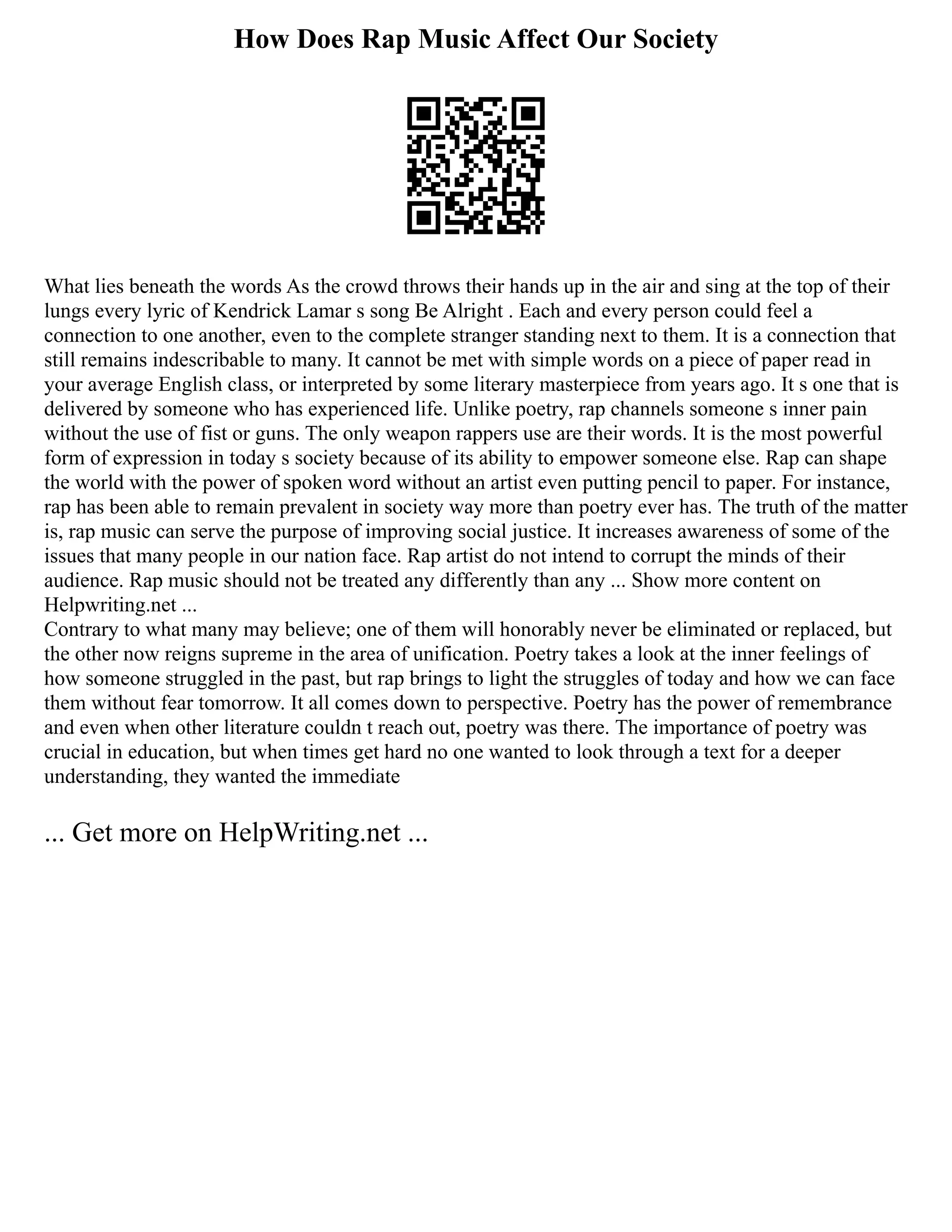 How Does Rap Music Affect Our Society
What lies beneath the words As the crowd throws their hands up in the air and sing at the top of their
lungs every lyric of Kendrick Lamar s song Be Alright . Each and every person could feel a
connection to one another, even to the complete stranger standing next to them. It is a connection that
still remains indescribable to many. It cannot be met with simple words on a piece of paper read in
your average English class, or interpreted by some literary masterpiece from years ago. It s one that is
delivered by someone who has experienced life. Unlike poetry, rap channels someone s inner pain
without the use of fist or guns. The only weapon rappers use are their words. It is the most powerful
form of expression in today s society because of its ability to empower someone else. Rap can shape
the world with the power of spoken word without an artist even putting pencil to paper. For instance,
rap has been able to remain prevalent in society way more than poetry ever has. The truth of the matter
is, rap music can serve the purpose of improving social justice. It increases awareness of some of the
issues that many people in our nation face. Rap artist do not intend to corrupt the minds of their
audience. Rap music should not be treated any differently than any ... Show more content on
Helpwriting.net ...
Contrary to what many may believe; one of them will honorably never be eliminated or replaced, but
the other now reigns supreme in the area of unification. Poetry takes a look at the inner feelings of
how someone struggled in the past, but rap brings to light the struggles of today and how we can face
them without fear tomorrow. It all comes down to perspective. Poetry has the power of remembrance
and even when other literature couldn t reach out, poetry was there. The importance of poetry was
crucial in education, but when times get hard no one wanted to look through a text for a deeper
understanding, they wanted the immediate
... Get more on HelpWriting.net ...
 