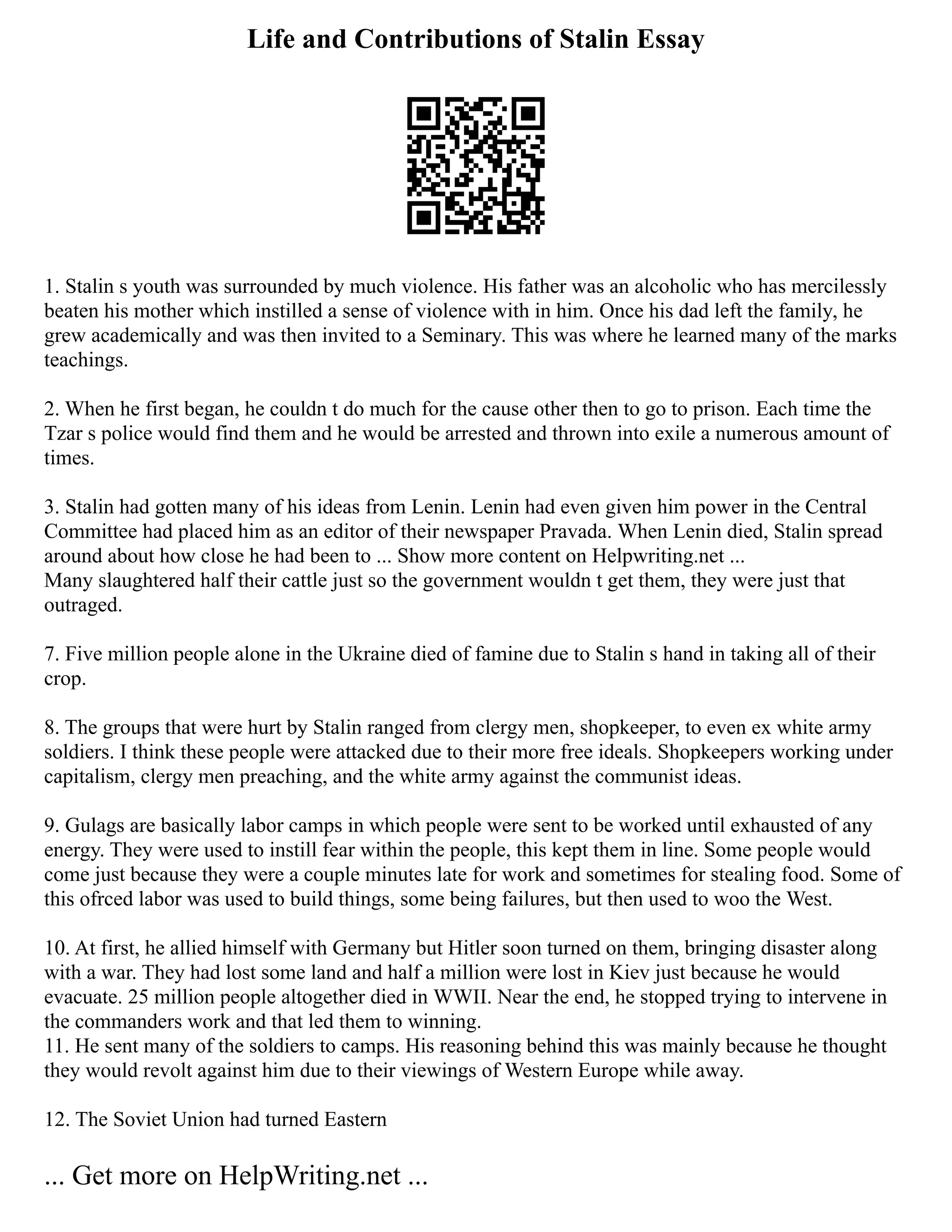 Life and Contributions of Stalin Essay
1. Stalin s youth was surrounded by much violence. His father was an alcoholic who has mercilessly
beaten his mother which instilled a sense of violence with in him. Once his dad left the family, he
grew academically and was then invited to a Seminary. This was where he learned many of the marks
teachings.
2. When he first began, he couldn t do much for the cause other then to go to prison. Each time the
Tzar s police would find them and he would be arrested and thrown into exile a numerous amount of
times.
3. Stalin had gotten many of his ideas from Lenin. Lenin had even given him power in the Central
Committee had placed him as an editor of their newspaper Pravada. When Lenin died, Stalin spread
around about how close he had been to ... Show more content on Helpwriting.net ...
Many slaughtered half their cattle just so the government wouldn t get them, they were just that
outraged.
7. Five million people alone in the Ukraine died of famine due to Stalin s hand in taking all of their
crop.
8. The groups that were hurt by Stalin ranged from clergy men, shopkeeper, to even ex white army
soldiers. I think these people were attacked due to their more free ideals. Shopkeepers working under
capitalism, clergy men preaching, and the white army against the communist ideas.
9. Gulags are basically labor camps in which people were sent to be worked until exhausted of any
energy. They were used to instill fear within the people, this kept them in line. Some people would
come just because they were a couple minutes late for work and sometimes for stealing food. Some of
this ofrced labor was used to build things, some being failures, but then used to woo the West.
10. At first, he allied himself with Germany but Hitler soon turned on them, bringing disaster along
with a war. They had lost some land and half a million were lost in Kiev just because he would
evacuate. 25 million people altogether died in WWII. Near the end, he stopped trying to intervene in
the commanders work and that led them to winning.
11. He sent many of the soldiers to camps. His reasoning behind this was mainly because he thought
they would revolt against him due to their viewings of Western Europe while away.
12. The Soviet Union had turned Eastern
... Get more on HelpWriting.net ...
 