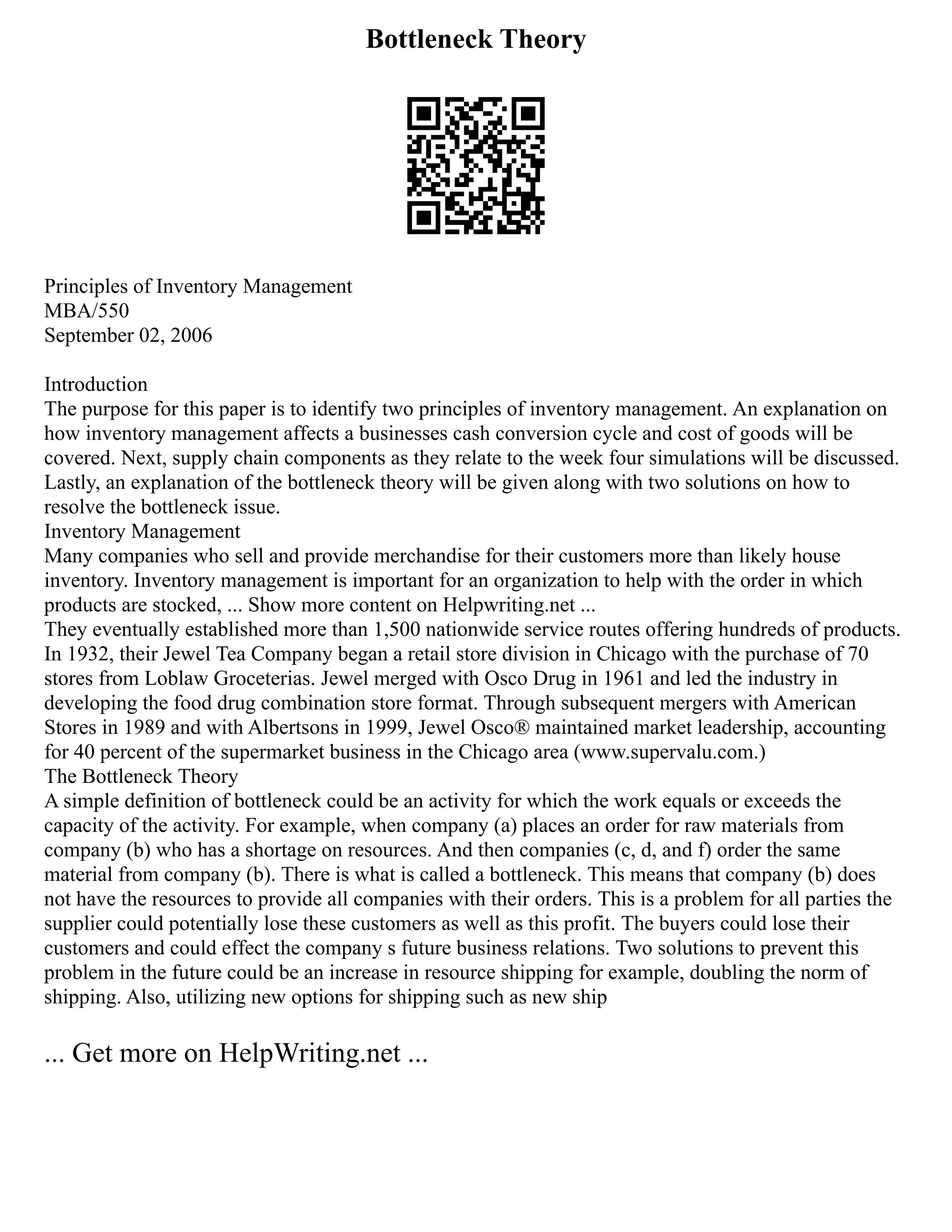 Bottleneck Theory
Principles of Inventory Management
MBA/550
September 02, 2006
Introduction
The purpose for this paper is to identify two principles of inventory management. An explanation on
how inventory management affects a businesses cash conversion cycle and cost of goods will be
covered. Next, supply chain components as they relate to the week four simulations will be discussed.
Lastly, an explanation of the bottleneck theory will be given along with two solutions on how to
resolve the bottleneck issue.
Inventory Management
Many companies who sell and provide merchandise for their customers more than likely house
inventory. Inventory management is important for an organization to help with the order in which
products are stocked, ... Show more content on Helpwriting.net ...
They eventually established more than 1,500 nationwide service routes offering hundreds of products.
In 1932, their Jewel Tea Company began a retail store division in Chicago with the purchase of 70
stores from Loblaw Groceterias. Jewel merged with Osco Drug in 1961 and led the industry in
developing the food drug combination store format. Through subsequent mergers with American
Stores in 1989 and with Albertsons in 1999, Jewel Osco® maintained market leadership, accounting
for 40 percent of the supermarket business in the Chicago area (www.supervalu.com.)
The Bottleneck Theory
A simple definition of bottleneck could be an activity for which the work equals or exceeds the
capacity of the activity. For example, when company (a) places an order for raw materials from
company (b) who has a shortage on resources. And then companies (c, d, and f) order the same
material from company (b). There is what is called a bottleneck. This means that company (b) does
not have the resources to provide all companies with their orders. This is a problem for all parties the
supplier could potentially lose these customers as well as this profit. The buyers could lose their
customers and could effect the company s future business relations. Two solutions to prevent this
problem in the future could be an increase in resource shipping for example, doubling the norm of
shipping. Also, utilizing new options for shipping such as new ship
... Get more on HelpWriting.net ...
 