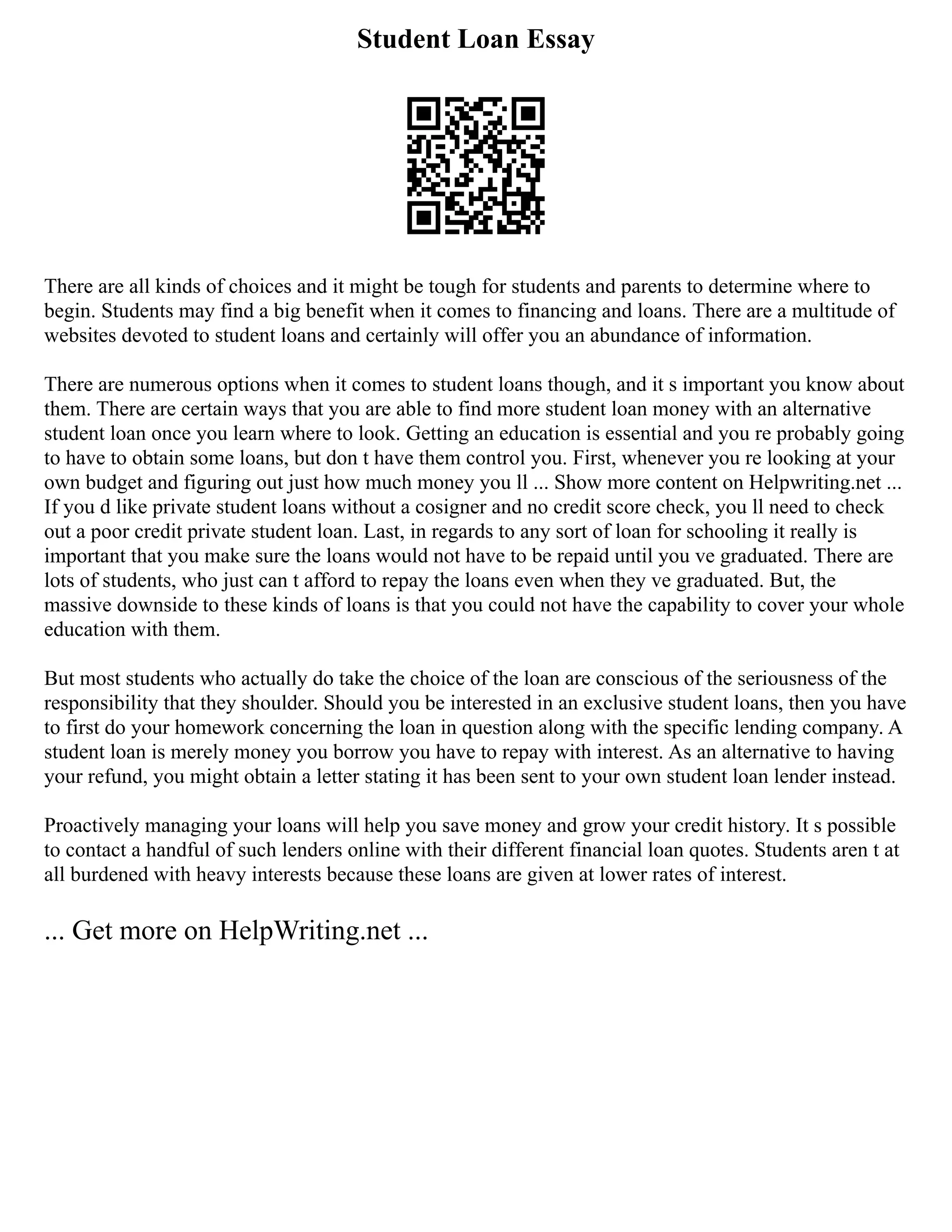 Student Loan Essay
There are all kinds of choices and it might be tough for students and parents to determine where to
begin. Students may find a big benefit when it comes to financing and loans. There are a multitude of
websites devoted to student loans and certainly will offer you an abundance of information.
There are numerous options when it comes to student loans though, and it s important you know about
them. There are certain ways that you are able to find more student loan money with an alternative
student loan once you learn where to look. Getting an education is essential and you re probably going
to have to obtain some loans, but don t have them control you. First, whenever you re looking at your
own budget and figuring out just how much money you ll ... Show more content on Helpwriting.net ...
If you d like private student loans without a cosigner and no credit score check, you ll need to check
out a poor credit private student loan. Last, in regards to any sort of loan for schooling it really is
important that you make sure the loans would not have to be repaid until you ve graduated. There are
lots of students, who just can t afford to repay the loans even when they ve graduated. But, the
massive downside to these kinds of loans is that you could not have the capability to cover your whole
education with them.
But most students who actually do take the choice of the loan are conscious of the seriousness of the
responsibility that they shoulder. Should you be interested in an exclusive student loans, then you have
to first do your homework concerning the loan in question along with the specific lending company. A
student loan is merely money you borrow you have to repay with interest. As an alternative to having
your refund, you might obtain a letter stating it has been sent to your own student loan lender instead.
Proactively managing your loans will help you save money and grow your credit history. It s possible
to contact a handful of such lenders online with their different financial loan quotes. Students aren t at
all burdened with heavy interests because these loans are given at lower rates of interest.
... Get more on HelpWriting.net ...
 