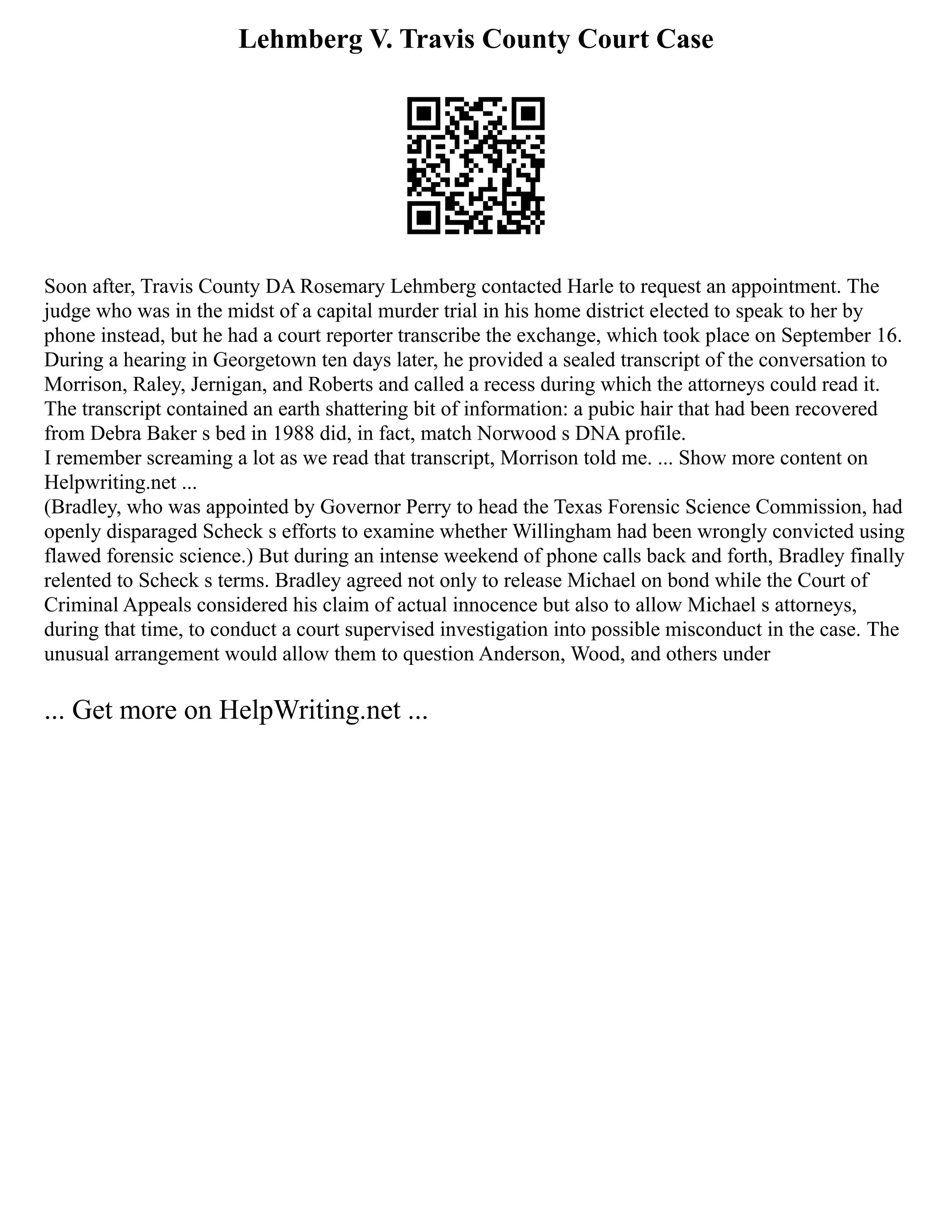 Lehmberg V. Travis County Court Case
Soon after, Travis County DA Rosemary Lehmberg contacted Harle to request an appointment. The
judge who was in the midst of a capital murder trial in his home district elected to speak to her by
phone instead, but he had a court reporter transcribe the exchange, which took place on September 16.
During a hearing in Georgetown ten days later, he provided a sealed transcript of the conversation to
Morrison, Raley, Jernigan, and Roberts and called a recess during which the attorneys could read it.
The transcript contained an earth shattering bit of information: a pubic hair that had been recovered
from Debra Baker s bed in 1988 did, in fact, match Norwood s DNA profile.
I remember screaming a lot as we read that transcript, Morrison told me. ... Show more content on
Helpwriting.net ...
(Bradley, who was appointed by Governor Perry to head the Texas Forensic Science Commission, had
openly disparaged Scheck s efforts to examine whether Willingham had been wrongly convicted using
flawed forensic science.) But during an intense weekend of phone calls back and forth, Bradley finally
relented to Scheck s terms. Bradley agreed not only to release Michael on bond while the Court of
Criminal Appeals considered his claim of actual innocence but also to allow Michael s attorneys,
during that time, to conduct a court supervised investigation into possible misconduct in the case. The
unusual arrangement would allow them to question Anderson, Wood, and others under
... Get more on HelpWriting.net ...
 