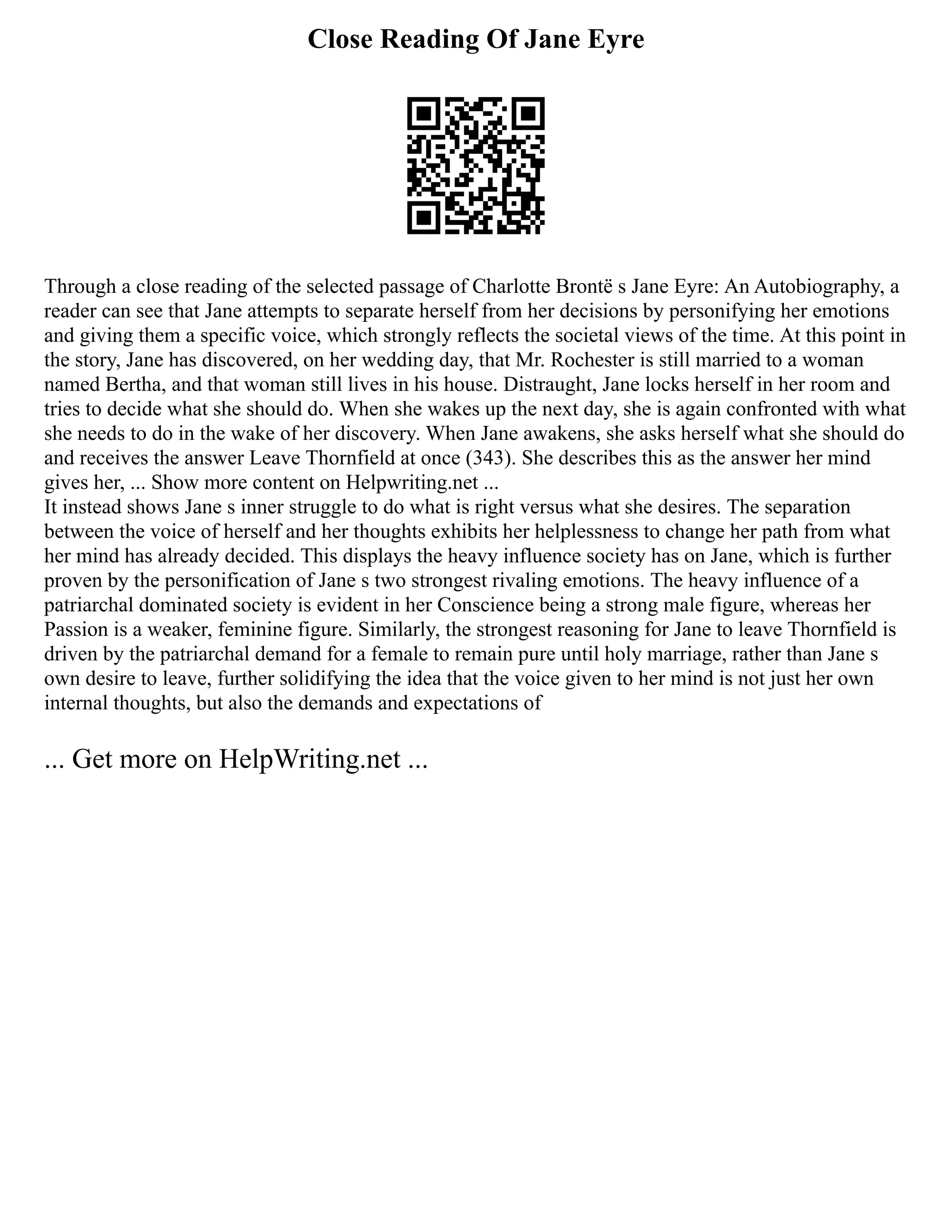 Close Reading Of Jane Eyre
Through a close reading of the selected passage of Charlotte Brontë s Jane Eyre: An Autobiography, a
reader can see that Jane attempts to separate herself from her decisions by personifying her emotions
and giving them a specific voice, which strongly reflects the societal views of the time. At this point in
the story, Jane has discovered, on her wedding day, that Mr. Rochester is still married to a woman
named Bertha, and that woman still lives in his house. Distraught, Jane locks herself in her room and
tries to decide what she should do. When she wakes up the next day, she is again confronted with what
she needs to do in the wake of her discovery. When Jane awakens, she asks herself what she should do
and receives the answer Leave Thornfield at once (343). She describes this as the answer her mind
gives her, ... Show more content on Helpwriting.net ...
It instead shows Jane s inner struggle to do what is right versus what she desires. The separation
between the voice of herself and her thoughts exhibits her helplessness to change her path from what
her mind has already decided. This displays the heavy influence society has on Jane, which is further
proven by the personification of Jane s two strongest rivaling emotions. The heavy influence of a
patriarchal dominated society is evident in her Conscience being a strong male figure, whereas her
Passion is a weaker, feminine figure. Similarly, the strongest reasoning for Jane to leave Thornfield is
driven by the patriarchal demand for a female to remain pure until holy marriage, rather than Jane s
own desire to leave, further solidifying the idea that the voice given to her mind is not just her own
internal thoughts, but also the demands and expectations of
... Get more on HelpWriting.net ...
 