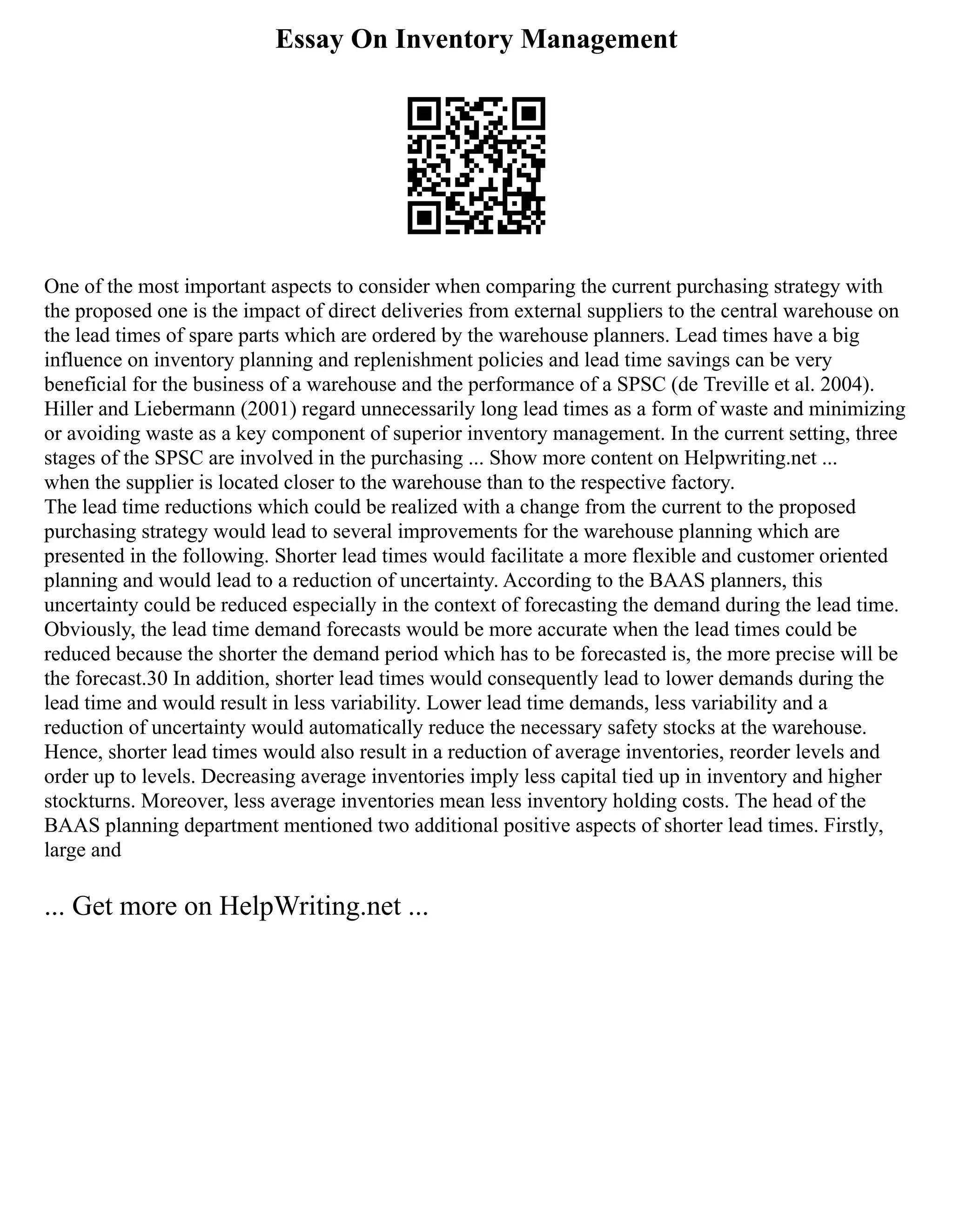 Essay On Inventory Management
One of the most important aspects to consider when comparing the current purchasing strategy with
the proposed one is the impact of direct deliveries from external suppliers to the central warehouse on
the lead times of spare parts which are ordered by the warehouse planners. Lead times have a big
influence on inventory planning and replenishment policies and lead time savings can be very
beneficial for the business of a warehouse and the performance of a SPSC (de Treville et al. 2004).
Hiller and Liebermann (2001) regard unnecessarily long lead times as a form of waste and minimizing
or avoiding waste as a key component of superior inventory management. In the current setting, three
stages of the SPSC are involved in the purchasing ... Show more content on Helpwriting.net ...
when the supplier is located closer to the warehouse than to the respective factory.
The lead time reductions which could be realized with a change from the current to the proposed
purchasing strategy would lead to several improvements for the warehouse planning which are
presented in the following. Shorter lead times would facilitate a more flexible and customer oriented
planning and would lead to a reduction of uncertainty. According to the BAAS planners, this
uncertainty could be reduced especially in the context of forecasting the demand during the lead time.
Obviously, the lead time demand forecasts would be more accurate when the lead times could be
reduced because the shorter the demand period which has to be forecasted is, the more precise will be
the forecast.30 In addition, shorter lead times would consequently lead to lower demands during the
lead time and would result in less variability. Lower lead time demands, less variability and a
reduction of uncertainty would automatically reduce the necessary safety stocks at the warehouse.
Hence, shorter lead times would also result in a reduction of average inventories, reorder levels and
order up to levels. Decreasing average inventories imply less capital tied up in inventory and higher
stockturns. Moreover, less average inventories mean less inventory holding costs. The head of the
BAAS planning department mentioned two additional positive aspects of shorter lead times. Firstly,
large and
... Get more on HelpWriting.net ...
 