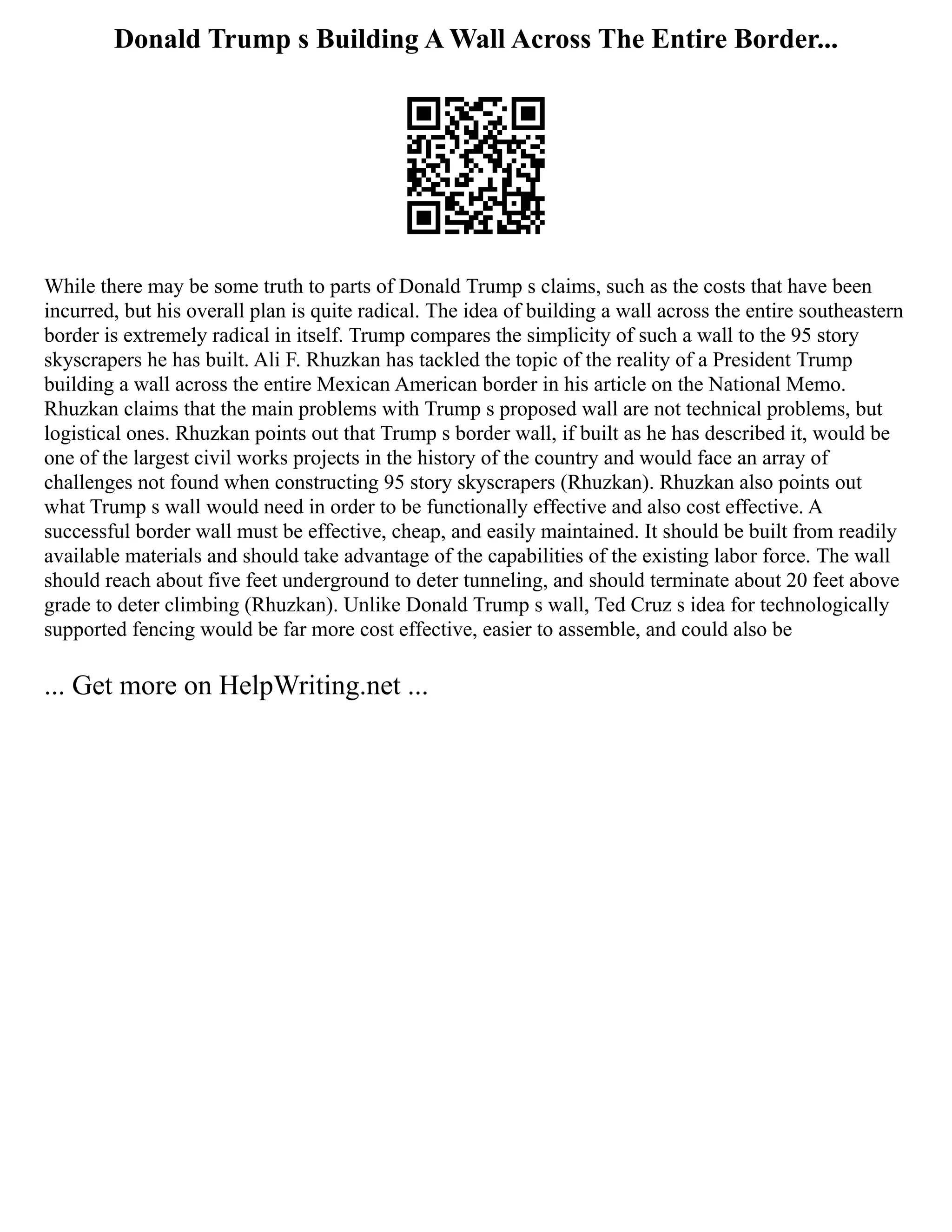 Donald Trump s Building A Wall Across The Entire Border...
While there may be some truth to parts of Donald Trump s claims, such as the costs that have been
incurred, but his overall plan is quite radical. The idea of building a wall across the entire southeastern
border is extremely radical in itself. Trump compares the simplicity of such a wall to the 95 story
skyscrapers he has built. Ali F. Rhuzkan has tackled the topic of the reality of a President Trump
building a wall across the entire Mexican American border in his article on the National Memo.
Rhuzkan claims that the main problems with Trump s proposed wall are not technical problems, but
logistical ones. Rhuzkan points out that Trump s border wall, if built as he has described it, would be
one of the largest civil works projects in the history of the country and would face an array of
challenges not found when constructing 95 story skyscrapers (Rhuzkan). Rhuzkan also points out
what Trump s wall would need in order to be functionally effective and also cost effective. A
successful border wall must be effective, cheap, and easily maintained. It should be built from readily
available materials and should take advantage of the capabilities of the existing labor force. The wall
should reach about five feet underground to deter tunneling, and should terminate about 20 feet above
grade to deter climbing (Rhuzkan). Unlike Donald Trump s wall, Ted Cruz s idea for technologically
supported fencing would be far more cost effective, easier to assemble, and could also be
... Get more on HelpWriting.net ...
 