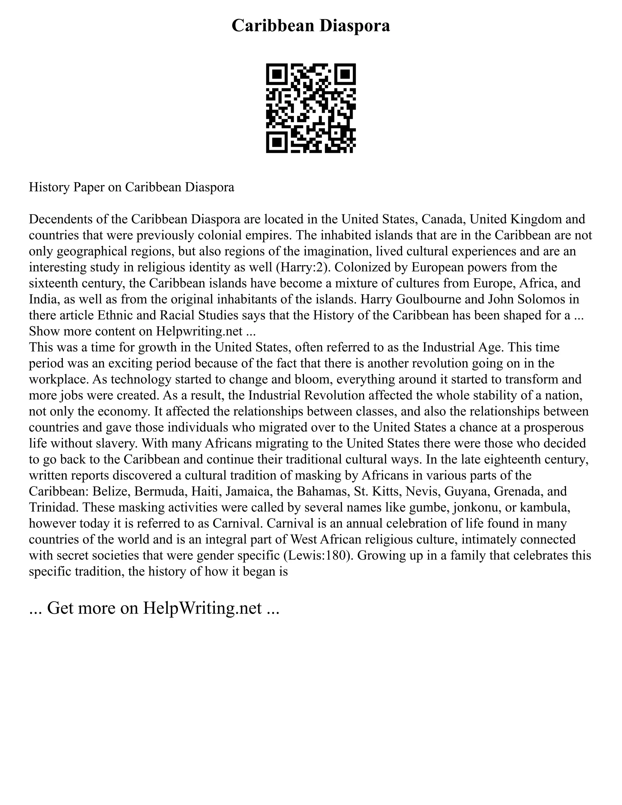 Caribbean Diaspora
History Paper on Caribbean Diaspora
Decendents of the Caribbean Diaspora are located in the United States, Canada, United Kingdom and
countries that were previously colonial empires. The inhabited islands that are in the Caribbean are not
only geographical regions, but also regions of the imagination, lived cultural experiences and are an
interesting study in religious identity as well (Harry:2). Colonized by European powers from the
sixteenth century, the Caribbean islands have become a mixture of cultures from Europe, Africa, and
India, as well as from the original inhabitants of the islands. Harry Goulbourne and John Solomos in
there article Ethnic and Racial Studies says that the History of the Caribbean has been shaped for a ...
Show more content on Helpwriting.net ...
This was a time for growth in the United States, often referred to as the Industrial Age. This time
period was an exciting period because of the fact that there is another revolution going on in the
workplace. As technology started to change and bloom, everything around it started to transform and
more jobs were created. As a result, the Industrial Revolution affected the whole stability of a nation,
not only the economy. It affected the relationships between classes, and also the relationships between
countries and gave those individuals who migrated over to the United States a chance at a prosperous
life without slavery. With many Africans migrating to the United States there were those who decided
to go back to the Caribbean and continue their traditional cultural ways. In the late eighteenth century,
written reports discovered a cultural tradition of masking by Africans in various parts of the
Caribbean: Belize, Bermuda, Haiti, Jamaica, the Bahamas, St. Kitts, Nevis, Guyana, Grenada, and
Trinidad. These masking activities were called by several names like gumbe, jonkonu, or kambula,
however today it is referred to as Carnival. Carnival is an annual celebration of life found in many
countries of the world and is an integral part of West African religious culture, intimately connected
with secret societies that were gender specific (Lewis:180). Growing up in a family that celebrates this
specific tradition, the history of how it began is
... Get more on HelpWriting.net ...
 