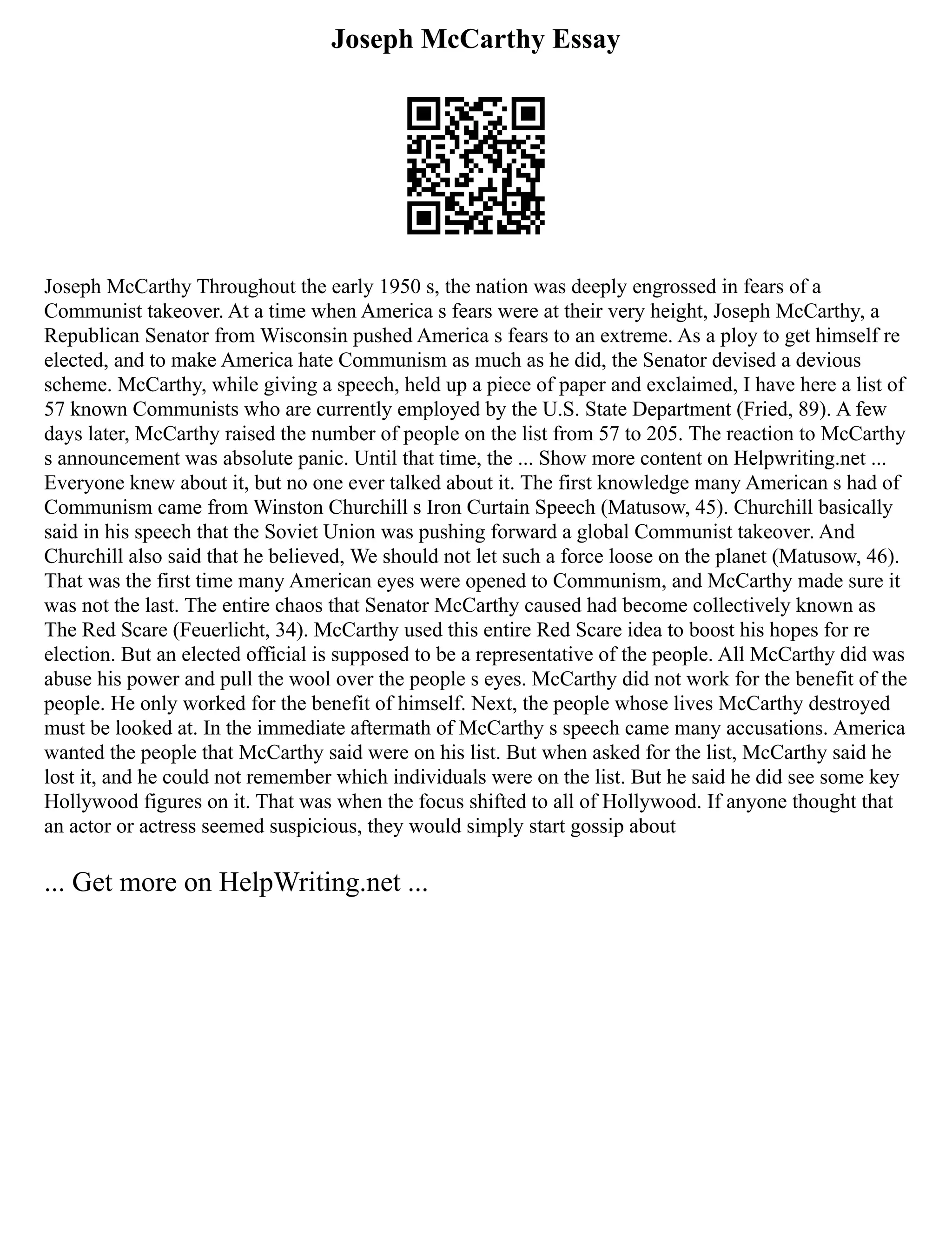 Joseph McCarthy Essay
Joseph McCarthy Throughout the early 1950 s, the nation was deeply engrossed in fears of a
Communist takeover. At a time when America s fears were at their very height, Joseph McCarthy, a
Republican Senator from Wisconsin pushed America s fears to an extreme. As a ploy to get himself re
elected, and to make America hate Communism as much as he did, the Senator devised a devious
scheme. McCarthy, while giving a speech, held up a piece of paper and exclaimed, I have here a list of
57 known Communists who are currently employed by the U.S. State Department (Fried, 89). A few
days later, McCarthy raised the number of people on the list from 57 to 205. The reaction to McCarthy
s announcement was absolute panic. Until that time, the ... Show more content on Helpwriting.net ...
Everyone knew about it, but no one ever talked about it. The first knowledge many American s had of
Communism came from Winston Churchill s Iron Curtain Speech (Matusow, 45). Churchill basically
said in his speech that the Soviet Union was pushing forward a global Communist takeover. And
Churchill also said that he believed, We should not let such a force loose on the planet (Matusow, 46).
That was the first time many American eyes were opened to Communism, and McCarthy made sure it
was not the last. The entire chaos that Senator McCarthy caused had become collectively known as
The Red Scare (Feuerlicht, 34). McCarthy used this entire Red Scare idea to boost his hopes for re
election. But an elected official is supposed to be a representative of the people. All McCarthy did was
abuse his power and pull the wool over the people s eyes. McCarthy did not work for the benefit of the
people. He only worked for the benefit of himself. Next, the people whose lives McCarthy destroyed
must be looked at. In the immediate aftermath of McCarthy s speech came many accusations. America
wanted the people that McCarthy said were on his list. But when asked for the list, McCarthy said he
lost it, and he could not remember which individuals were on the list. But he said he did see some key
Hollywood figures on it. That was when the focus shifted to all of Hollywood. If anyone thought that
an actor or actress seemed suspicious, they would simply start gossip about
... Get more on HelpWriting.net ...
 