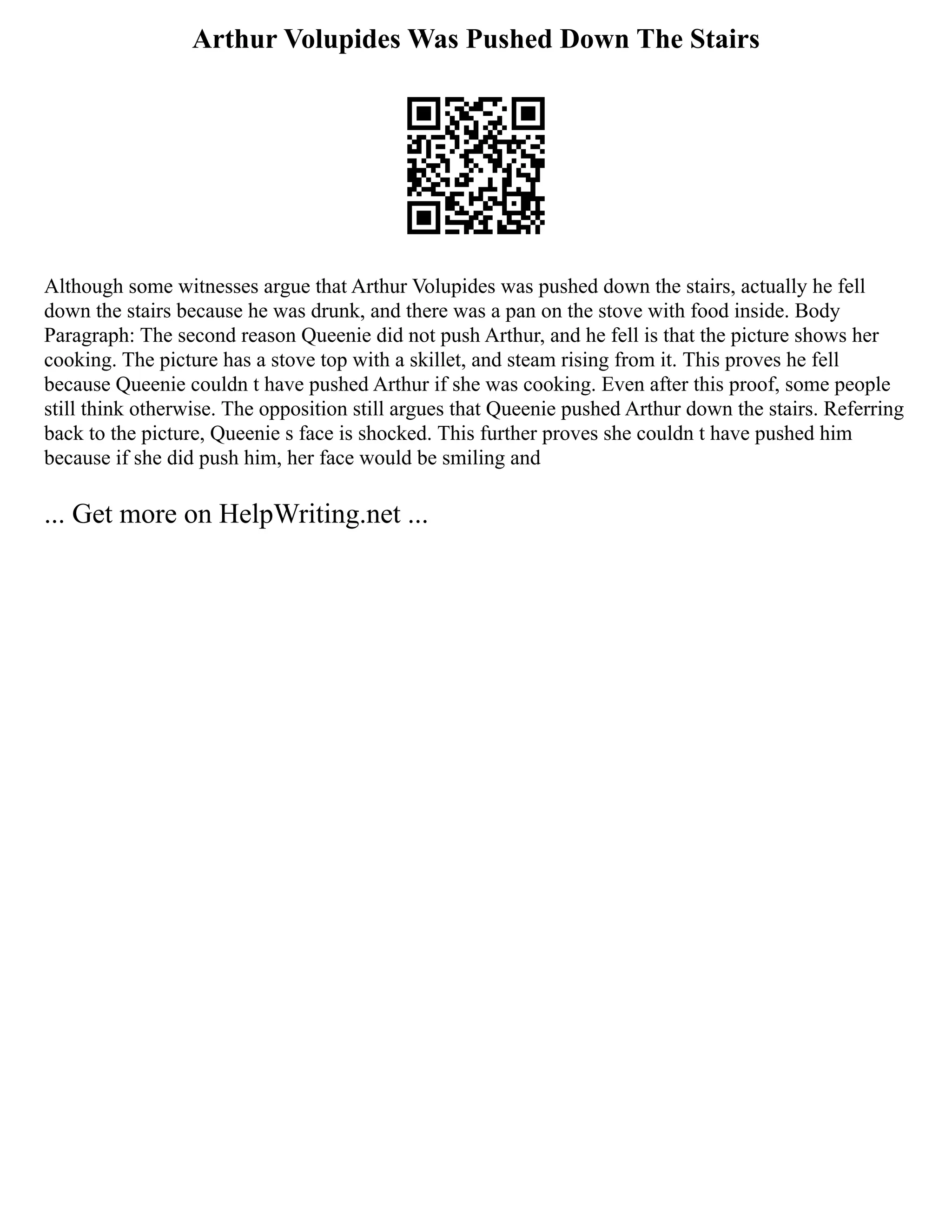 Arthur Volupides Was Pushed Down The Stairs
Although some witnesses argue that Arthur Volupides was pushed down the stairs, actually he fell
down the stairs because he was drunk, and there was a pan on the stove with food inside. Body
Paragraph: The second reason Queenie did not push Arthur, and he fell is that the picture shows her
cooking. The picture has a stove top with a skillet, and steam rising from it. This proves he fell
because Queenie couldn t have pushed Arthur if she was cooking. Even after this proof, some people
still think otherwise. The opposition still argues that Queenie pushed Arthur down the stairs. Referring
back to the picture, Queenie s face is shocked. This further proves she couldn t have pushed him
because if she did push him, her face would be smiling and
... Get more on HelpWriting.net ...
 