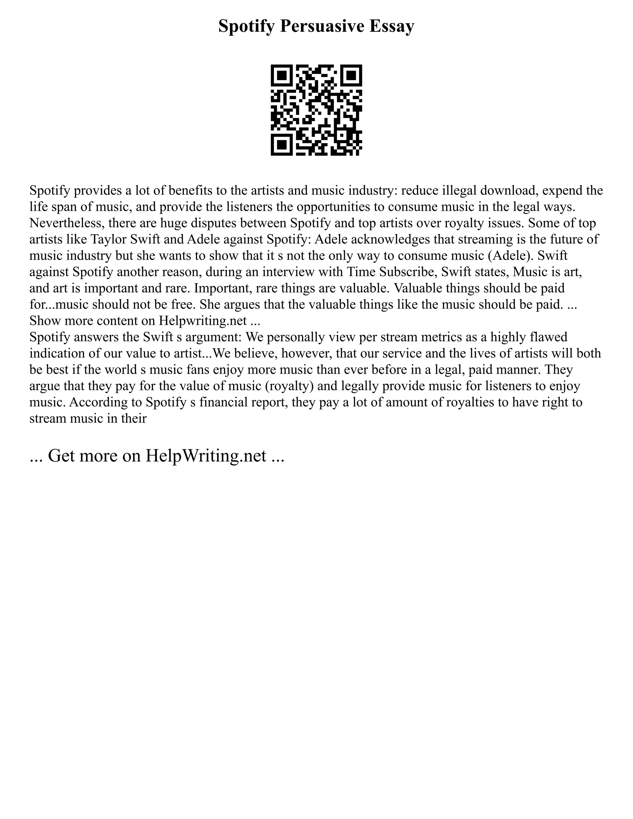Spotify Persuasive Essay
Spotify provides a lot of benefits to the artists and music industry: reduce illegal download, expend the
life span of music, and provide the listeners the opportunities to consume music in the legal ways.
Nevertheless, there are huge disputes between Spotify and top artists over royalty issues. Some of top
artists like Taylor Swift and Adele against Spotify: Adele acknowledges that streaming is the future of
music industry but she wants to show that it s not the only way to consume music (Adele). Swift
against Spotify another reason, during an interview with Time Subscribe, Swift states, Music is art,
and art is important and rare. Important, rare things are valuable. Valuable things should be paid
for...music should not be free. She argues that the valuable things like the music should be paid. ...
Show more content on Helpwriting.net ...
Spotify answers the Swift s argument: We personally view per stream metrics as a highly flawed
indication of our value to artist...We believe, however, that our service and the lives of artists will both
be best if the world s music fans enjoy more music than ever before in a legal, paid manner. They
argue that they pay for the value of music (royalty) and legally provide music for listeners to enjoy
music. According to Spotify s financial report, they pay a lot of amount of royalties to have right to
stream music in their
... Get more on HelpWriting.net ...
 