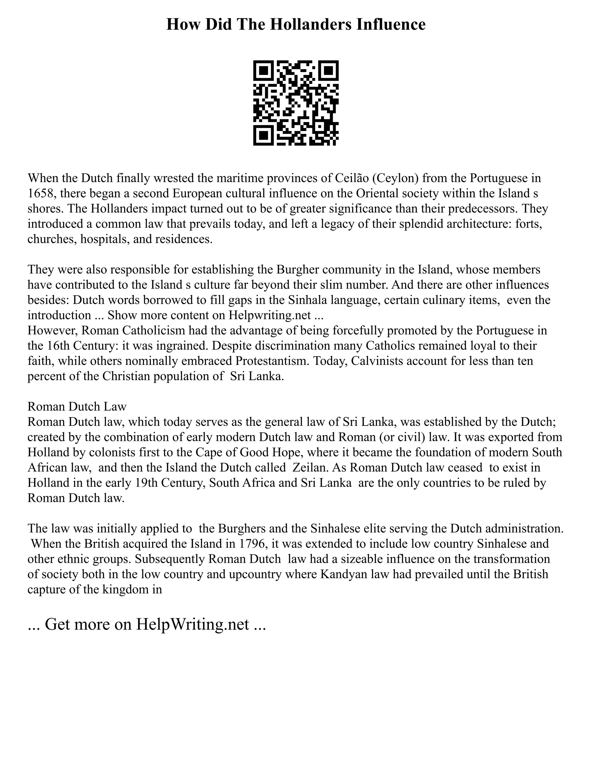 How Did The Hollanders Influence
When the Dutch finally wrested the maritime provinces of Ceilão (Ceylon) from the Portuguese in
1658, there began a second European cultural influence on the Oriental society within the Island s
shores. The Hollanders impact turned out to be of greater significance than their predecessors. They
introduced a common law that prevails today, and left a legacy of their splendid architecture: forts,
churches, hospitals, and residences.
They were also responsible for establishing the Burgher community in the Island, whose members
have contributed to the Island s culture far beyond their slim number. And there are other influences
besides: Dutch words borrowed to fill gaps in the Sinhala language, certain culinary items, even the
introduction ... Show more content on Helpwriting.net ...
However, Roman Catholicism had the advantage of being forcefully promoted by the Portuguese in
the 16th Century: it was ingrained. Despite discrimination many Catholics remained loyal to their
faith, while others nominally embraced Protestantism. Today, Calvinists account for less than ten
percent of the Christian population of Sri Lanka.
Roman Dutch Law
Roman Dutch law, which today serves as the general law of Sri Lanka, was established by the Dutch;
created by the combination of early modern Dutch law and Roman (or civil) law. It was exported from
Holland by colonists first to the Cape of Good Hope, where it became the foundation of modern South
African law, and then the Island the Dutch called Zeilan. As Roman Dutch law ceased to exist in
Holland in the early 19th Century, South Africa and Sri Lanka are the only countries to be ruled by
Roman Dutch law.
The law was initially applied to the Burghers and the Sinhalese elite serving the Dutch administration.
When the British acquired the Island in 1796, it was extended to include low country Sinhalese and
other ethnic groups. Subsequently Roman Dutch law had a sizeable influence on the transformation
of society both in the low country and upcountry where Kandyan law had prevailed until the British
capture of the kingdom in
... Get more on HelpWriting.net ...
 