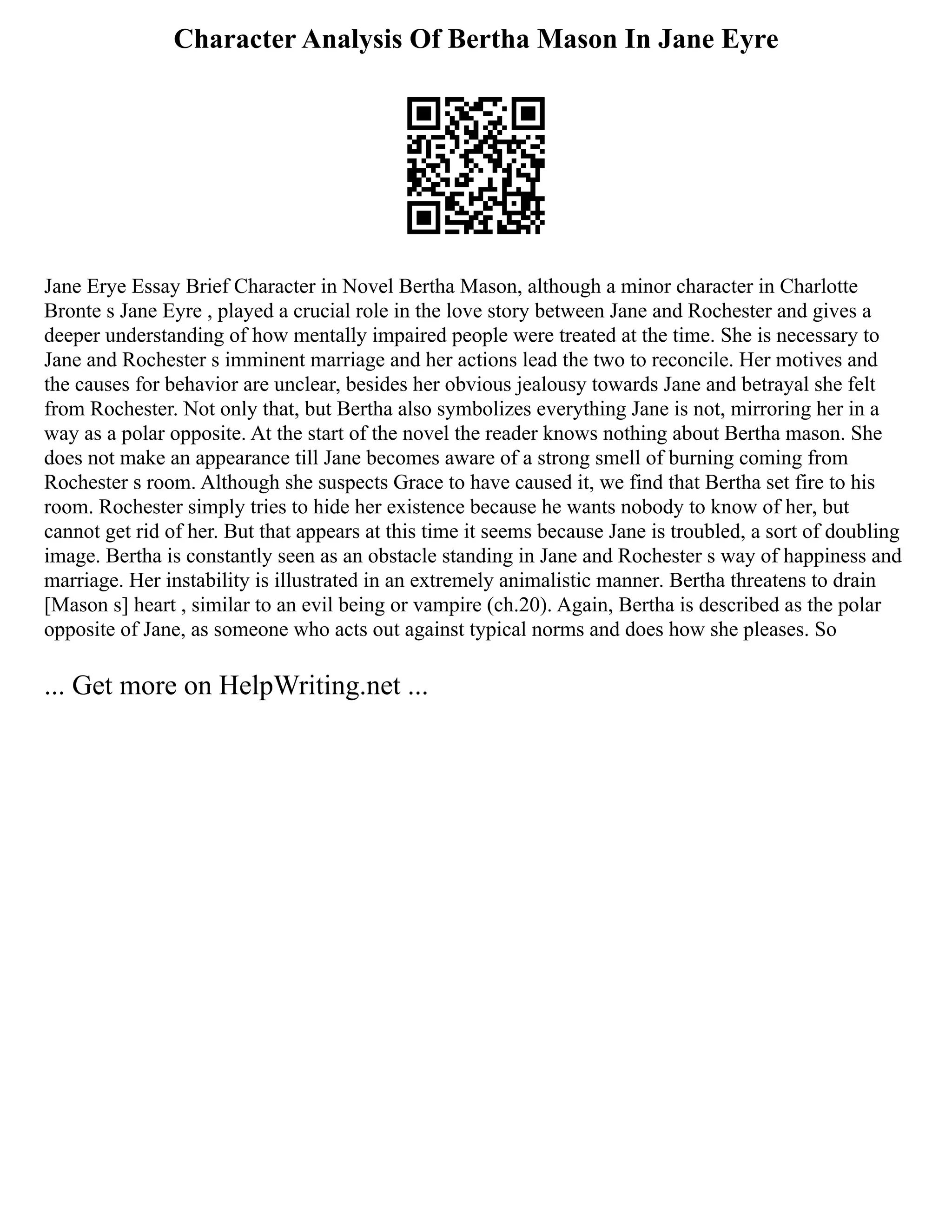Character Analysis Of Bertha Mason In Jane Eyre
Jane Erye Essay Brief Character in Novel Bertha Mason, although a minor character in Charlotte
Bronte s Jane Eyre , played a crucial role in the love story between Jane and Rochester and gives a
deeper understanding of how mentally impaired people were treated at the time. She is necessary to
Jane and Rochester s imminent marriage and her actions lead the two to reconcile. Her motives and
the causes for behavior are unclear, besides her obvious jealousy towards Jane and betrayal she felt
from Rochester. Not only that, but Bertha also symbolizes everything Jane is not, mirroring her in a
way as a polar opposite. At the start of the novel the reader knows nothing about Bertha mason. She
does not make an appearance till Jane becomes aware of a strong smell of burning coming from
Rochester s room. Although she suspects Grace to have caused it, we find that Bertha set fire to his
room. Rochester simply tries to hide her existence because he wants nobody to know of her, but
cannot get rid of her. But that appears at this time it seems because Jane is troubled, a sort of doubling
image. Bertha is constantly seen as an obstacle standing in Jane and Rochester s way of happiness and
marriage. Her instability is illustrated in an extremely animalistic manner. Bertha threatens to drain
[Mason s] heart , similar to an evil being or vampire (ch.20). Again, Bertha is described as the polar
opposite of Jane, as someone who acts out against typical norms and does how she pleases. So
... Get more on HelpWriting.net ...
 