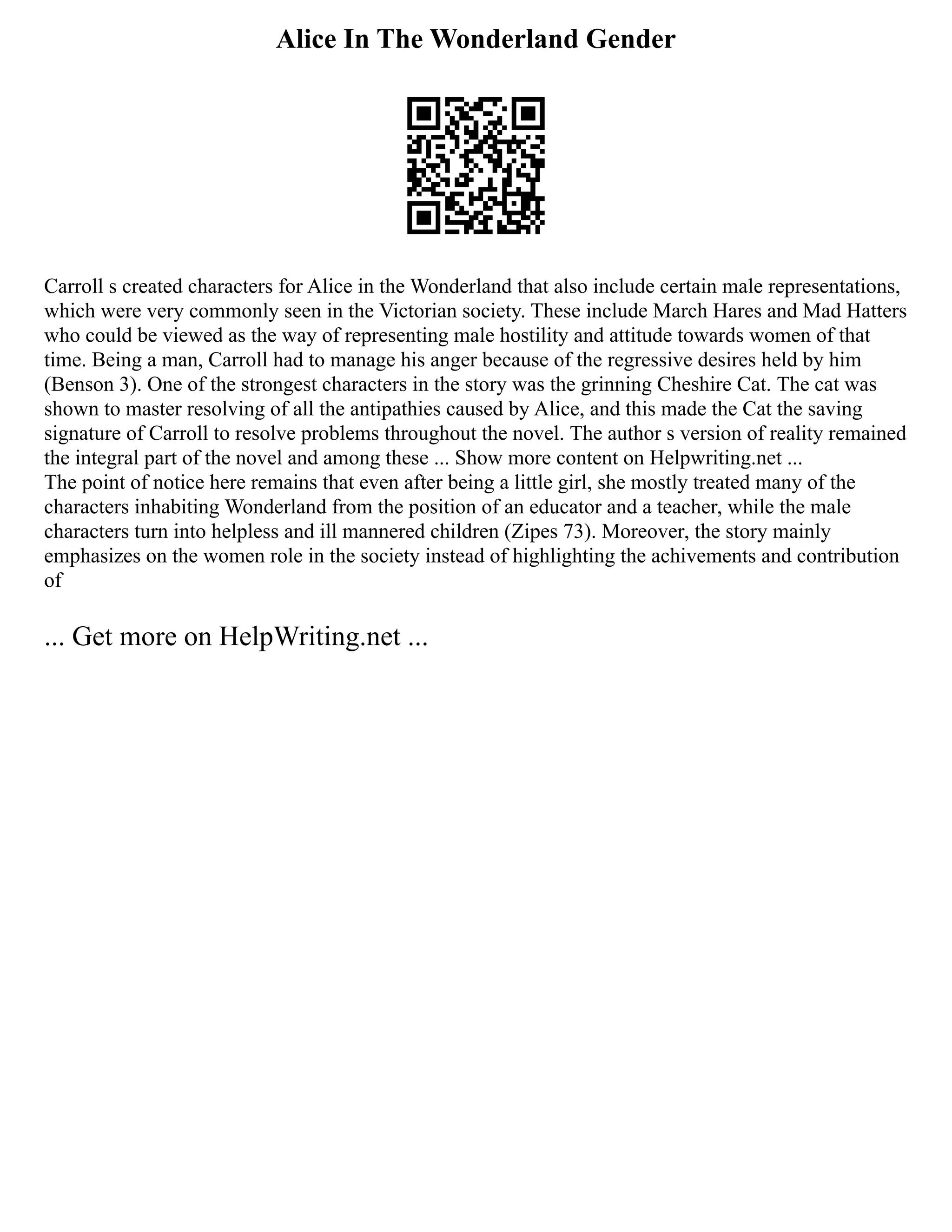 Alice In The Wonderland Gender
Carroll s created characters for Alice in the Wonderland that also include certain male representations,
which were very commonly seen in the Victorian society. These include March Hares and Mad Hatters
who could be viewed as the way of representing male hostility and attitude towards women of that
time. Being a man, Carroll had to manage his anger because of the regressive desires held by him
(Benson 3). One of the strongest characters in the story was the grinning Cheshire Cat. The cat was
shown to master resolving of all the antipathies caused by Alice, and this made the Cat the saving
signature of Carroll to resolve problems throughout the novel. The author s version of reality remained
the integral part of the novel and among these ... Show more content on Helpwriting.net ...
The point of notice here remains that even after being a little girl, she mostly treated many of the
characters inhabiting Wonderland from the position of an educator and a teacher, while the male
characters turn into helpless and ill mannered children (Zipes 73). Moreover, the story mainly
emphasizes on the women role in the society instead of highlighting the achivements and contribution
of
... Get more on HelpWriting.net ...
 