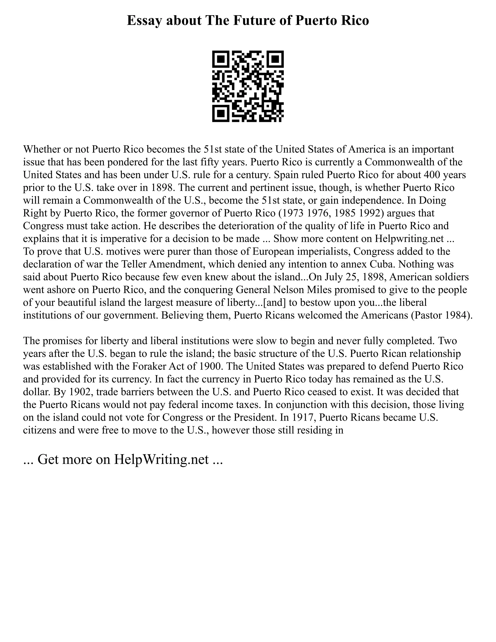 Essay about The Future of Puerto Rico
Whether or not Puerto Rico becomes the 51st state of the United States of America is an important
issue that has been pondered for the last fifty years. Puerto Rico is currently a Commonwealth of the
United States and has been under U.S. rule for a century. Spain ruled Puerto Rico for about 400 years
prior to the U.S. take over in 1898. The current and pertinent issue, though, is whether Puerto Rico
will remain a Commonwealth of the U.S., become the 51st state, or gain independence. In Doing
Right by Puerto Rico, the former governor of Puerto Rico (1973 1976, 1985 1992) argues that
Congress must take action. He describes the deterioration of the quality of life in Puerto Rico and
explains that it is imperative for a decision to be made ... Show more content on Helpwriting.net ...
To prove that U.S. motives were purer than those of European imperialists, Congress added to the
declaration of war the Teller Amendment, which denied any intention to annex Cuba. Nothing was
said about Puerto Rico because few even knew about the island...On July 25, 1898, American soldiers
went ashore on Puerto Rico, and the conquering General Nelson Miles promised to give to the people
of your beautiful island the largest measure of liberty...[and] to bestow upon you...the liberal
institutions of our government. Believing them, Puerto Ricans welcomed the Americans (Pastor 1984).
The promises for liberty and liberal institutions were slow to begin and never fully completed. Two
years after the U.S. began to rule the island; the basic structure of the U.S. Puerto Rican relationship
was established with the Foraker Act of 1900. The United States was prepared to defend Puerto Rico
and provided for its currency. In fact the currency in Puerto Rico today has remained as the U.S.
dollar. By 1902, trade barriers between the U.S. and Puerto Rico ceased to exist. It was decided that
the Puerto Ricans would not pay federal income taxes. In conjunction with this decision, those living
on the island could not vote for Congress or the President. In 1917, Puerto Ricans became U.S.
citizens and were free to move to the U.S., however those still residing in
... Get more on HelpWriting.net ...
 
