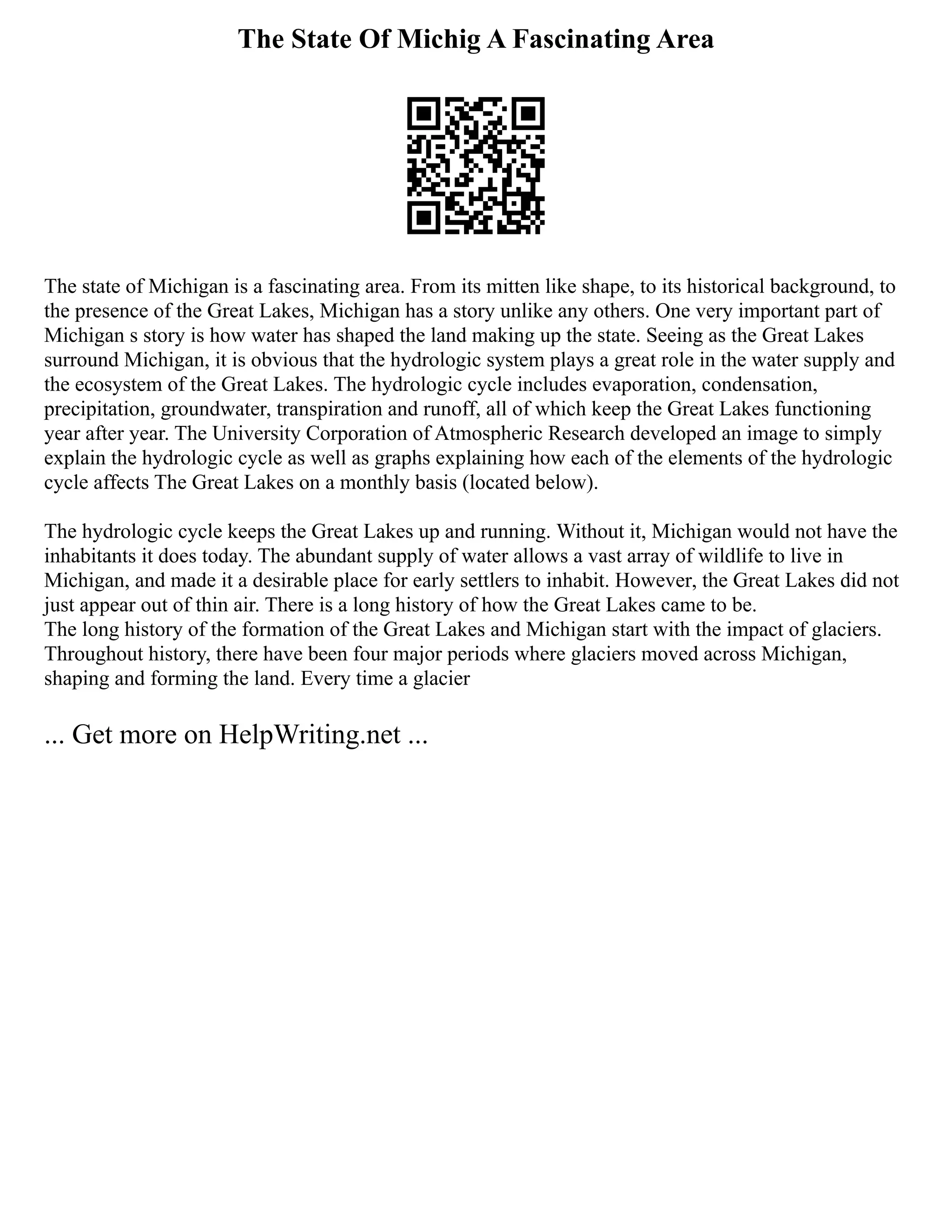 The State Of Michig A Fascinating Area
The state of Michigan is a fascinating area. From its mitten like shape, to its historical background, to
the presence of the Great Lakes, Michigan has a story unlike any others. One very important part of
Michigan s story is how water has shaped the land making up the state. Seeing as the Great Lakes
surround Michigan, it is obvious that the hydrologic system plays a great role in the water supply and
the ecosystem of the Great Lakes. The hydrologic cycle includes evaporation, condensation,
precipitation, groundwater, transpiration and runoff, all of which keep the Great Lakes functioning
year after year. The University Corporation of Atmospheric Research developed an image to simply
explain the hydrologic cycle as well as graphs explaining how each of the elements of the hydrologic
cycle affects The Great Lakes on a monthly basis (located below).
The hydrologic cycle keeps the Great Lakes up and running. Without it, Michigan would not have the
inhabitants it does today. The abundant supply of water allows a vast array of wildlife to live in
Michigan, and made it a desirable place for early settlers to inhabit. However, the Great Lakes did not
just appear out of thin air. There is a long history of how the Great Lakes came to be.
The long history of the formation of the Great Lakes and Michigan start with the impact of glaciers.
Throughout history, there have been four major periods where glaciers moved across Michigan,
shaping and forming the land. Every time a glacier
... Get more on HelpWriting.net ...
 