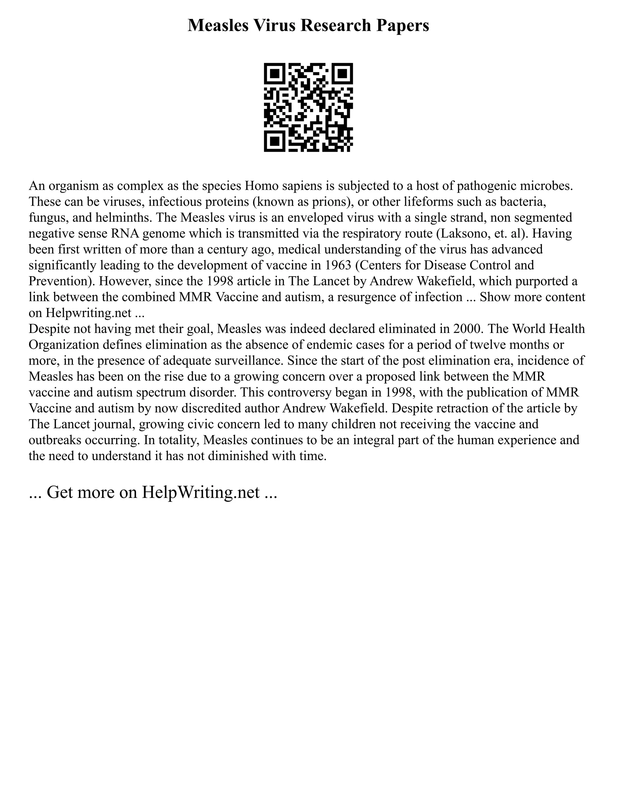 Measles Virus Research Papers
An organism as complex as the species Homo sapiens is subjected to a host of pathogenic microbes.
These can be viruses, infectious proteins (known as prions), or other lifeforms such as bacteria,
fungus, and helminths. The Measles virus is an enveloped virus with a single strand, non segmented
negative sense RNA genome which is transmitted via the respiratory route (Laksono, et. al). Having
been first written of more than a century ago, medical understanding of the virus has advanced
significantly leading to the development of vaccine in 1963 (Centers for Disease Control and
Prevention). However, since the 1998 article in The Lancet by Andrew Wakefield, which purported a
link between the combined MMR Vaccine and autism, a resurgence of infection ... Show more content
on Helpwriting.net ...
Despite not having met their goal, Measles was indeed declared eliminated in 2000. The World Health
Organization defines elimination as the absence of endemic cases for a period of twelve months or
more, in the presence of adequate surveillance. Since the start of the post elimination era, incidence of
Measles has been on the rise due to a growing concern over a proposed link between the MMR
vaccine and autism spectrum disorder. This controversy began in 1998, with the publication of MMR
Vaccine and autism by now discredited author Andrew Wakefield. Despite retraction of the article by
The Lancet journal, growing civic concern led to many children not receiving the vaccine and
outbreaks occurring. In totality, Measles continues to be an integral part of the human experience and
the need to understand it has not diminished with time.
... Get more on HelpWriting.net ...
 