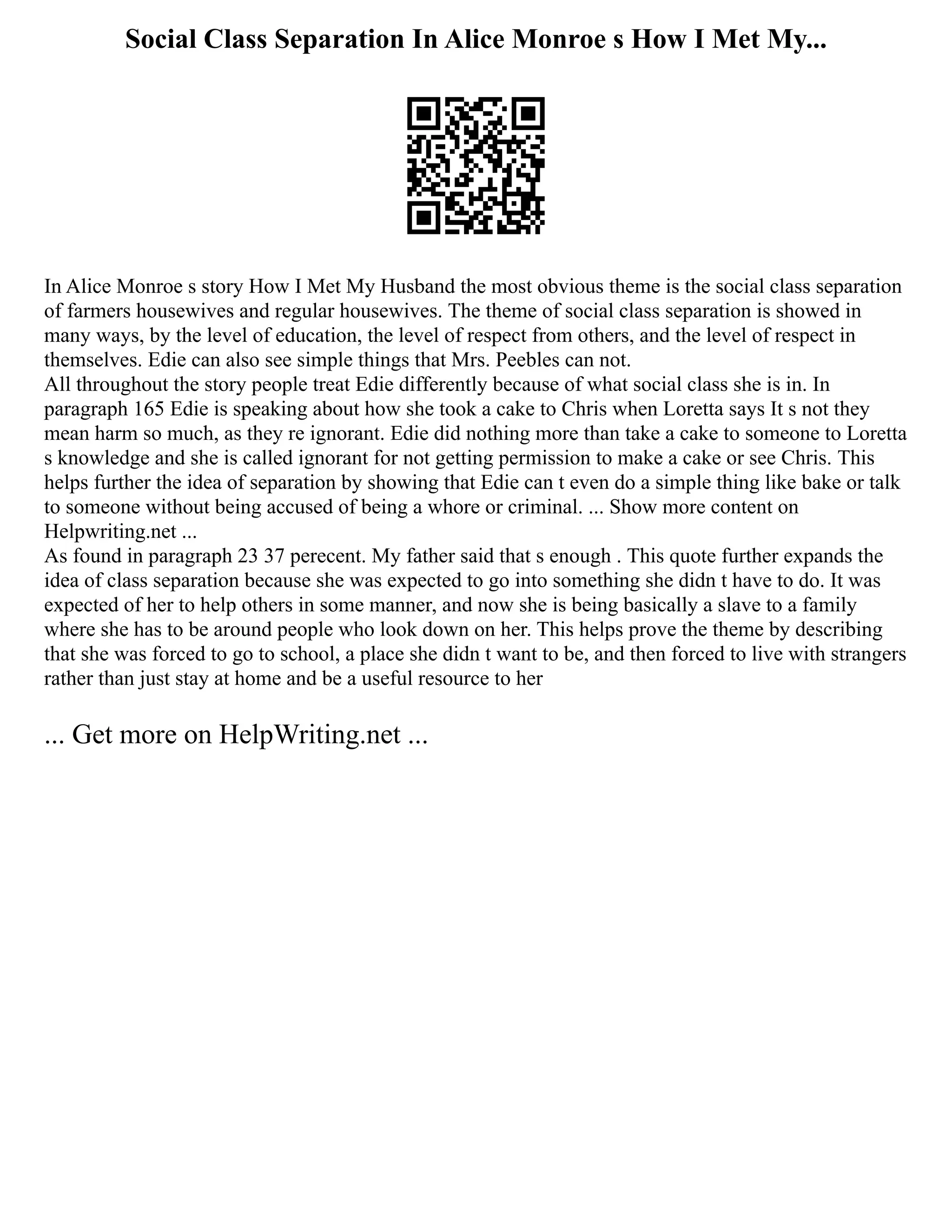 Social Class Separation In Alice Monroe s How I Met My...
In Alice Monroe s story How I Met My Husband the most obvious theme is the social class separation
of farmers housewives and regular housewives. The theme of social class separation is showed in
many ways, by the level of education, the level of respect from others, and the level of respect in
themselves. Edie can also see simple things that Mrs. Peebles can not.
All throughout the story people treat Edie differently because of what social class she is in. In
paragraph 165 Edie is speaking about how she took a cake to Chris when Loretta says It s not they
mean harm so much, as they re ignorant. Edie did nothing more than take a cake to someone to Loretta
s knowledge and she is called ignorant for not getting permission to make a cake or see Chris. This
helps further the idea of separation by showing that Edie can t even do a simple thing like bake or talk
to someone without being accused of being a whore or criminal. ... Show more content on
Helpwriting.net ...
As found in paragraph 23 37 perecent. My father said that s enough . This quote further expands the
idea of class separation because she was expected to go into something she didn t have to do. It was
expected of her to help others in some manner, and now she is being basically a slave to a family
where she has to be around people who look down on her. This helps prove the theme by describing
that she was forced to go to school, a place she didn t want to be, and then forced to live with strangers
rather than just stay at home and be a useful resource to her
... Get more on HelpWriting.net ...
 