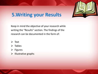 Keep in mind the objective of your research while
writing the “Results” section. The findings of the
research can be documented in the form of:
 Text
 Tables
 Figures
 Illustrative graphs
5.Writing your Results
 