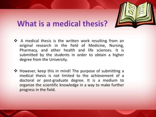 What is a medical thesis?
 A medical thesis is the written work resulting from an
original research in the field of Medicine, Nursing,
Pharmacy, and other health and life sciences. It is
submitted by the students in order to obtain a higher
degree from the University.
 However, keep this in mind! The purpose of submitting a
medical thesis is not limited to the achievement of a
doctoral or post-graduate degree. It is a medium to
organize the scientific knowledge in a way to make further
progress in the field.
 
