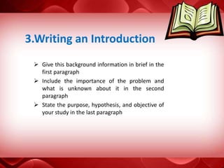  Give this background information in brief in the
first paragraph
 Include the importance of the problem and
what is unknown about it in the second
paragraph
 State the purpose, hypothesis, and objective of
your study in the last paragraph
3.Writing an Introduction
 