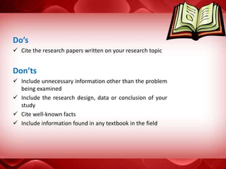Do’s
 Cite the research papers written on your research topic
Don’ts
 Include unnecessary information other than the problem
being examined
 Include the research design, data or conclusion of your
study
 Cite well-known facts
 Include information found in any textbook in the field
 
