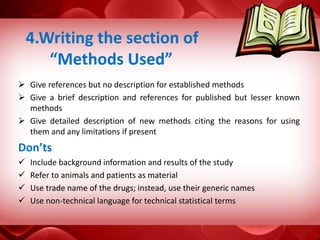  Give references but no description for established methods
 Give a brief description and references for published but lesser known
methods
 Give detailed description of new methods citing the reasons for using
them and any limitations if present
Don’ts
 Include background information and results of the study
 Refer to animals and patients as material
 Use trade name of the drugs; instead, use their generic names
 Use non-technical language for technical statistical terms
4.Writing the section of
“Methods Used”
 