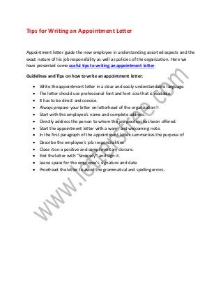 Tips for Writing an Appointment Letter
Appointment letter guide the new employee in understanding assorted aspects and the
exact nature of his job responsibility as well as policies of the organization. Here we
have presented some useful tips to writing an appointment letter.
Guidelines and Tips on how to write an appointment letter:
 Write the appointment letter in a clear and easily understandable language.
 The letter should use professional font and font size that is readable.
 It has to be direct and concise.
 Always prepare your letter on letterhead of the organization.
 Start with the employee’s name and complete address.
 Directly address the person to whom the job position has been offered.
 Start the appointment letter with a warm and welcoming note.
 In the first paragraph of the appointment letter summarizes the purpose of
 Describe the employee’s job responsibilities
 Close it on a positive and complimentary closure.
 End the letter with “Sincerely” and sign it.
 Leave space for the employee’s signature and date.
 Proofread the letter to avoid the grammatical and spelling errors.
 