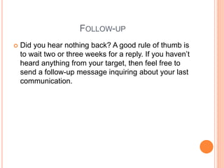 FOLLOW-UP
 Did you hear nothing back? A good rule of thumb is
to wait two or three weeks for a reply. If you haven’t
heard anything from your target, then feel free to
send a follow-up message inquiring about your last
communication.
 