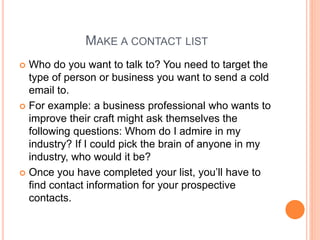 MAKE A CONTACT LIST
 Who do you want to talk to? You need to target the
type of person or business you want to send a cold
email to.
 For example: a business professional who wants to
improve their craft might ask themselves the
following questions: Whom do I admire in my
industry? If I could pick the brain of anyone in my
industry, who would it be?
 Once you have completed your list, you’ll have to
find contact information for your prospective
contacts.
 