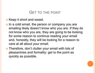GET TO THE POINT
 Keep it short and sweet.
 In a cold email, the person or company you are
emailing likely doesn’t know who you are. If they do
not know who you are, they are going to be looking
for some reason to continue reading your email
and, honestly, they will be looking for a reason to
care at all about your email.
 Therefore, don’t clutter your email with lots of
pleasantries and formality: get to the point as
quickly as possible.
 