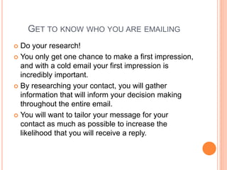 GET TO KNOW WHO YOU ARE EMAILING
 Do your research!
 You only get one chance to make a first impression,
and with a cold email your first impression is
incredibly important.
 By researching your contact, you will gather
information that will inform your decision making
throughout the entire email.
 You will want to tailor your message for your
contact as much as possible to increase the
likelihood that you will receive a reply.
 
