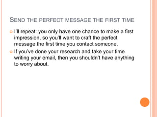 SEND THE PERFECT MESSAGE THE FIRST TIME
 I’ll repeat: you only have one chance to make a first
impression, so you’ll want to craft the perfect
message the first time you contact someone.
 If you’ve done your research and take your time
writing your email, then you shouldn’t have anything
to worry about.
 