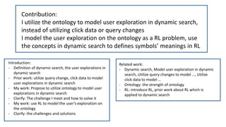 Contribution:
I utilize the ontology to model user exploration in dynamic search,
instead of utilizing click data or query changes
I model the user exploration on the ontology as a RL problem, use
the concepts in dynamic search to defines symbols’ meanings in RL
Introduction:
- Definition of dynamic search, the user explorations in
dynamic search
- Prior work: utilize query change, click data to model
user explorations in dynamic search
- My work: Propose to utilize ontology to model user
explorations in dynamic search
- Clarify: The challenge I meet and how to solve it
- My work: use RL to model the user’s exploration on
the ontology
- Clarify: the challenges and solutions
Related work:
- Dynamic search, Model user exploration in dynamic
search, Utilize query changes to model …, Utilize
click data to model …
- Ontology: the strength of ontology
- RL: introduce RL, prior work about RL which is
applied to dynamic search
 
