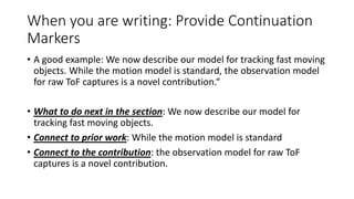 • A good example: We now describe our model for tracking fast moving
objects. While the motion model is standard, the observation model
for raw ToF captures is a novel contribution.“
• What to do next in the section: We now describe our model for
tracking fast moving objects.
• Connect to prior work: While the motion model is standard
• Connect to the contribution: the observation model for raw ToF
captures is a novel contribution.
When you are writing: Provide Continuation
Markers
 