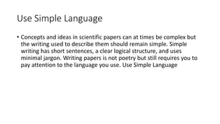 Use Simple Language
• Concepts and ideas in scientific papers can at times be complex but
the writing used to describe them should remain simple. Simple
writing has short sentences, a clear logical structure, and uses
minimal jargon. Writing papers is not poetry but still requires you to
pay attention to the language you use. Use Simple Language
 