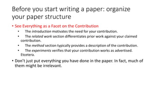Before you start writing a paper: organize
your paper structure
• See Everything as a Facet on the Contribution
• The introduction motivates the need for your contribution.
• The related work section differentiates prior work against your claimed
contribution.
• The method section typically provides a description of the contribution.
• The experiments verifies that your contribution works as advertised.
Etcetera.
• Don’t just put everything you have done in the paper. In fact, much of
them might be irrelevant.
 