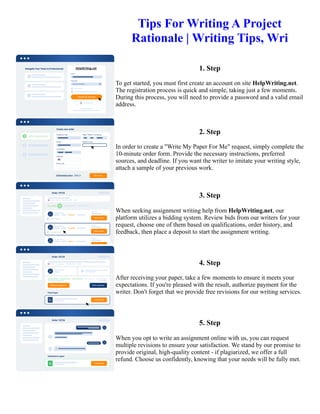 Tips For Writing A Project
Rationale | Writing Tips, Wri
1. Step
To get started, you must first create an account on site HelpWriting.net.
The registration process is quick and simple, taking just a few moments.
During this process, you will need to provide a password and a valid email
address.
2. Step
In order to create a "Write My Paper For Me" request, simply complete the
10-minute order form. Provide the necessary instructions, preferred
sources, and deadline. If you want the writer to imitate your writing style,
attach a sample of your previous work.
3. Step
When seeking assignment writing help from HelpWriting.net, our
platform utilizes a bidding system. Review bids from our writers for your
request, choose one of them based on qualifications, order history, and
feedback, then place a deposit to start the assignment writing.
4. Step
After receiving your paper, take a few moments to ensure it meets your
expectations. If you're pleased with the result, authorize payment for the
writer. Don't forget that we provide free revisions for our writing services.
5. Step
When you opt to write an assignment online with us, you can request
multiple revisions to ensure your satisfaction. We stand by our promise to
provide original, high-quality content - if plagiarized, we offer a full
refund. Choose us confidently, knowing that your needs will be fully met.
Tips For Writing A Project Rationale | Writing Tips, Wri Tips For Writing A Project Rationale | Writing Tips, Wri
 