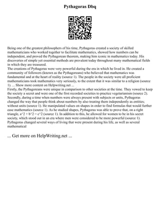 Pythagoras Dbq
Being one of the greatest philosophers of his time, Pythagoras created a society of skilled
mathematicians who worked together to facilitate mathematics, showed how numbers can be
independent, and proved the Pythagorean theorem, making him iconic in mathematics today. His
discoveries of simple yet essential methods are prevalent today throughout many mathematical fields
in which they are treasured.
The creations of Pythagoras were very powerful during the era in which he lived in. He created a
community of followers (known as the Pythagoreans) who believed that mathematics was
fundamental and at the heart of reality (source 1). The people in the society were all proficient
mathematicians took mathematics very seriously, to the extent that it was similar to a religion (source
1). ... Show more content on Helpwriting.net ...
Firstly, the Pythagoreans were unique in comparison to other societies at the time. They vowed to keep
the society a secret and were one of the first recorded societies to practice vegetarianism (source 2).
Secondly, during a time when numbers were always present with subjects or units, Pythagoras
changed the way that people think about numbers by also treating them independently as entities;
without units (source 1). He manipulated values on shapes in order to find formulas that would further
ease mathematics (source 1). As he studied shapes, Pythagoras was able to prove that, on a right
triangle, a^2 + b^2 = c^2 (source 1). In addition to this, he allowed for women to be in his secret
society, which stood out in an era where men were considered to be more powerful (source 1).
Pythagoras changed several ways of living that were present during his life, as well as several
mathematical
... Get more on HelpWriting.net ...
 
