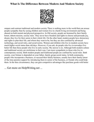 What Is The Difference Between Modern And Modern Society
ompare and contrast traditional and modern society There is nothing more in the world that can arouse
people sympathy than by seeing children and women live in a harsh living environment and being
abused on both mental and physical perspective. In Old society, people are hemmed by their family
honor, inborn mission, society rules. They never have freedom and rights to choose and persuade joy,
dream; they live for their union in their whole life. On the other hand, modern people have democracy
and rights to plan their life, and whom they want to be, but they are also confined by advanced
technology, and social rules, and social norms. Women and children who live in modern society have
much higher social status than old days. However, if you ask, do people who live in nowadays live
better life than those people who live in early society. My answer is no. Although both modern culture
and traditional society are misfortune in their way, I am more sympathetic to those who live in
contemporary society. Both modern people and traditional people are confined by social rules. Both
society, your fortune is depended on your father, family group social status. In both community,
people who incorporate a business, or succeed their family business, usually have their family (most
of the time parents) support by introducing them to senior of the business, or friends who could help
them. In the thus circumstance, they can gain competitive advantages like purchase goods with better
... Get more on HelpWriting.net ...
 