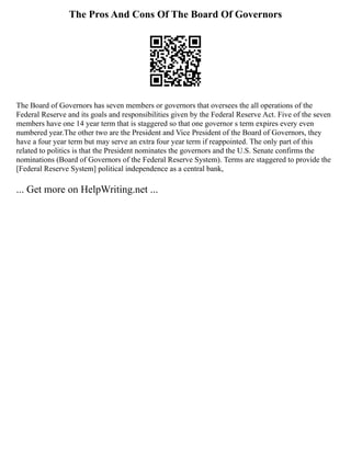The Pros And Cons Of The Board Of Governors
The Board of Governors has seven members or governors that oversees the all operations of the
Federal Reserve and its goals and responsibilities given by the Federal Reserve Act. Five of the seven
members have one 14 year term that is staggered so that one governor s term expires every even
numbered year.The other two are the President and Vice President of the Board of Governors, they
have a four year term but may serve an extra four year term if reappointed. The only part of this
related to politics is that the President nominates the governors and the U.S. Senate confirms the
nominations (Board of Governors of the Federal Reserve System). Terms are staggered to provide the
[Federal Reserve System] political independence as a central bank,
... Get more on HelpWriting.net ...
 