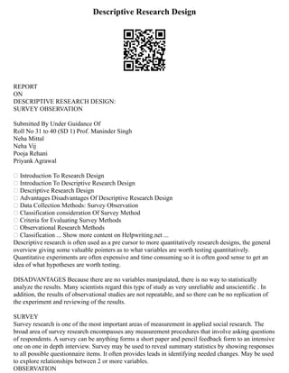 Descriptive Research Design
REPORT
ON
DESCRIPTIVE RESEARCH DESIGN:
SURVEY OBSERVATION
Submitted By Under Guidance Of
Roll No 31 to 40 (SD 1) Prof. Maninder Singh
Neha Mittal
Neha Vij
Pooja Rehani
Priyank Agrawal
 Introduction To Research Design
 Introduction To Descriptive Research Design
 Descriptive Research Design
 Advantages Disadvantages Of Descriptive Research Design
 Data Collection Methods: Survey Observation
 Classification consideration Of Survey Method
 Criteria for Evaluating Survey Methods
 Observational Research Methods
 Classification ... Show more content on Helpwriting.net ...
Descriptive research is often used as a pre cursor to more quantitatively research designs, the general
overview giving some valuable pointers as to what variables are worth testing quantitatively.
Quantitative experiments are often expensive and time consuming so it is often good sense to get an
idea of what hypotheses are worth testing.
DISADVANTAGES Because there are no variables manipulated, there is no way to statistically
analyze the results. Many scientists regard this type of study as very unreliable and unscientific . In
addition, the results of observational studies are not repeatable, and so there can be no replication of
the experiment and reviewing of the results.
SURVEY
Survey research is one of the most important areas of measurement in applied social research. The
broad area of survey research encompasses any measurement procedures that involve asking questions
of respondents. A survey can be anything forms a short paper and pencil feedback form to an intensive
one on one in depth interview. Survey may be used to reveal summary statistics by showing responses
to all possible questionnaire items. It often provides leads in identifying needed changes. May be used
to explore relationships between 2 or more variables.
OBSERVATION
 