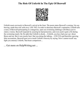 The Role Of Unferth In The Epic Of Beowulf
Unferth reacts enviously to Beowulf s arrival at the feast. The poem states Beowulf s coming,/ his sea
braving, made him sick with envy: (501 502). In order to denounce Beowulf s reputation, Unferth tells
a story of Beowulf participating in a dangerous, open sea swimming challenge with Breca just to
claim a victory. Beowulf responds by assuring he had protection, and even used it quite a bit during
the swimming match. By He adds that Unferth is drunk, ...Unferth, you have had your say/ about
Breca and me. But it was mostly beer/ that was doing the talking.... (530 532) and therefore spewing
false accusations. Beowulf goes on to insult Unferth s bravery by saying, Now I cannot recall/ any
fight you entered, Unferth,/ that bears comparison....
... Get more on HelpWriting.net ...
 