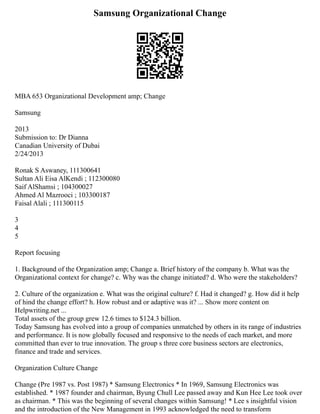Samsung Organizational Change
MBA 653 Organizational Development amp; Change
Samsung
2013
Submission to: Dr Dianna
Canadian University of Dubai
2/24/2013
Ronak S Aswaney, 111300641
Sultan Ali Eisa AlKendi ; 112300080
Saif AlShamsi ; 104300027
Ahmed Al Mazrooci ; 103300187
Faisal Alali ; 111300115
3
4
5
Report focusing
1. Background of the Organization amp; Change a. Brief history of the company b. What was the
Organizational context for change? c. Why was the change initiated? d. Who were the stakeholders?
2. Culture of the organization e. What was the original culture? f. Had it changed? g. How did it help
of hind the change effort? h. How robust and or adaptive was it? ... Show more content on
Helpwriting.net ...
Total assets of the group grew 12.6 times to $124.3 billion.
Today Samsung has evolved into a group of companies unmatched by others in its range of industries
and performance. It is now globally focused and responsive to the needs of each market, and more
committed than ever to true innovation. The group s three core business sectors are electronics,
finance and trade and services.
Organization Culture Change
Change (Pre 1987 vs. Post 1987) * Samsung Electronics * In 1969, Samsung Electronics was
established. * 1987 founder and chairman, Byung Chull Lee passed away and Kun Hee Lee took over
as chairman. * This was the beginning of several changes within Samsung! * Lee s insightful vision
and the introduction of the New Management in 1993 acknowledged the need to transform
 