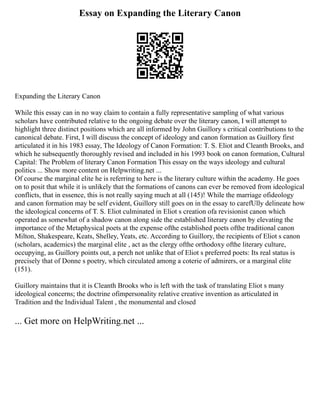 Essay on Expanding the Literary Canon
Expanding the Literary Canon
While this essay can in no way claim to contain a fully representative sampling of what various
scholars have contributed relative to the ongoing debate over the literary canon, I will attempt to
highlight three distinct positions which are all informed by John Guillory s critical contributions to the
canonical debate. First, I will discuss the concept of ideology and canon formation as Guillory first
articulated it in his 1983 essay, The Ideology of Canon Formation: T. S. Eliot and Cleanth Brooks, and
which he subsequently thoroughly revised and included in his 1993 book on canon formation, Cultural
Capital: The Problem of literary Canon Formation This essay on the ways ideology and cultural
politics ... Show more content on Helpwriting.net ...
Of course the marginal elite he is referring to here is the literary culture within the academy. He goes
on to posit that while it is unlikely that the formations of canons can ever be removed from ideological
conflicts, that in essence, this is not really saying much at all (145)! While the marriage ofideology
and canon formation may be self evident, Guillory still goes on in the essay to carefUlly delineate how
the ideological concerns of T. S. Eliot culminated in Eliot s creation ofa revisionist canon which
operated as somewhat of a shadow canon along side the established literary canon by elevating the
importance of the Metaphysical poets at the expense ofthe established poets ofthe traditional canon
Milton, Shakespeare, Keats, Shelley, Yeats, etc. According to Guillory, the recipients of Eliot s canon
(scholars, academics) the marginal elite , act as the clergy ofthe orthodoxy ofthe literary culture,
occupying, as Guillory points out, a perch not unlike that of Eliot s preferred poets: Its real status is
precisely that of Donne s poetry, which circulated among a coterie of admirers, or a marginal elite
(151).
Guillory maintains that it is Cleanth Brooks who is left with the task of translating Eliot s many
ideological concerns; the doctrine ofimpersonality relative creative invention as articulated in
Tradition and the Individual Talent , the monumental and closed
... Get more on HelpWriting.net ...
 