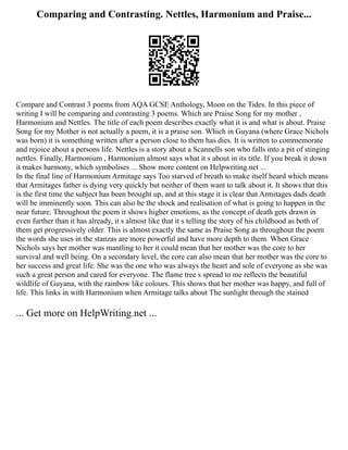 Comparing and Contrasting. Nettles, Harmonium and Praise...
Compare and Contrast 3 poems from AQA GCSE Anthology, Moon on the Tides. In this piece of
writing I will be comparing and contrasting 3 poems. Which are Praise Song for my mother ,
Harmonium and Nettles. The title of each poem describes exactly what it is and what is about. Praise
Song for my Mother is not actually a poem, it is a praise son. Which in Guyana (where Grace Nichols
was born) it is something written after a person close to them has dies. It is written to commemorate
and rejoice about a persons life. Nettles is a story about a Scannells son who falls into a pit of stinging
nettles. Finally, Harmonium , Harmonium almost says what it s about in its title. If you break it down
it makes harmony, which symbolises ... Show more content on Helpwriting.net ...
In the final line of Harmonium Armitage says Too starved of breath to make itself heard which means
that Armitages father is dying very quickly but neither of them want to talk about it. It shows that this
is the first time the subject has been brought up, and at this stage it is clear that Armitages dads death
will be imminently soon. This can also be the shock and realisation of what is going to happen in the
near future. Throughout the poem it shows higher emotions, as the concept of death gets drawn in
even further than it has already, it s almost like that it s telling the story of his childhood as both of
them get progressively older. This is almost exactly the same as Praise Song as throughout the poem
the words she uses in the stanzas are more powerful and have more depth to them. When Grace
Nichols says her mother was mantling to her it could mean that her mother was the core to her
survival and well being. On a secondary level, the core can also mean that her mother was the core to
her success and great life. She was the one who was always the heart and sole of everyone as she was
such a great person and cared for everyone. The flame tree s spread to me reflects the beautiful
wildlife of Guyana, with the rainbow like colours. This shows that her mother was happy, and full of
life. This links in with Harmonium when Armitage talks about The sunlight through the stained
... Get more on HelpWriting.net ...
 