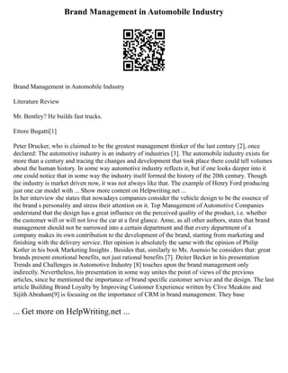 Brand Management in Automobile Industry
Brand Management in Automobile Industry
Literature Review
Mr. Bentley? He builds fast trucks.
Ettore Bugatti[1]
Peter Drucker, who is claimed to be the greatest management thinker of the last century [2], once
declared: The automotive industry is an industry of industries [3]. The automobile industry exists for
more than a century and tracing the changes and development that took place there could tell volumes
about the human history. In some way automotive industry reflects it, but if one looks deeper into it
one could notice that in some way the industry itself formed the history of the 20th century. Though
the industry is market driven now, it was not always like that. The example of Henry Ford producing
just one car model with ... Show more content on Helpwriting.net ...
In her interview she states that nowadays companies consider the vehicle design to be the essence of
the brand s personality and stress their attention on it. Top Management of Automotive Companies
understand that the design has a great influence on the perceived quality of the product, i.e. whether
the customer will or will not love the car at a first glance. Anne, as all other authors, states that brand
management should not be narrowed into a certain department and that every department of a
company makes its own contribution to the development of the brand, starting from marketing and
finishing with the delivery service. Her opinion is absolutely the same with the opinion of Philip
Kotler in his book Marketing Insights . Besides that, similarly to Ms. Asensio he considers that: great
brands present emotional benefits, not just rational benefits [7]. Deiter Becker in his presentation
Trends and Challenges in Automotive Industry [8] touches upon the brand management only
indirectly. Nevertheless, his presentation in some way unites the point of views of the previous
articles, since he mentioned the importance of brand specific customer service and the design. The last
article Building Brand Loyalty by Improving Customer Experience written by Clive Meakins and
Sijith Abraham[9] is focusing on the importance of CRM in brand management. They base
... Get more on HelpWriting.net ...
 