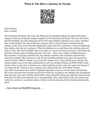 What Is The Hero s Journey In Narnia
Chloe O Brien
Hero s Journey
The Chronicles Of Narnia, The Lion, The Witch and The Wardrobe follows the path of The Hero s
Journey, which was created by Joseph Campbell. In The Chronicles Of Narnia, The Lion, The Witch,
and The Wardrobe, the main characters are the 4 Pevensie children, Edmund, Lucy, Susan, and Peter.
Each of them follows the steps of the hero s journey. This is when the hero is introduced to the
ordinary world. This occurs when the children have been sent off to a professor s house In England by
their mother while the war is going on. When the children arrive at the house, the maid lays down all
kinds of rules. She tells the children that no frivolity is to occur in the house because it will disturb the
professor. During a game of hiding and seek, Lucy and ... Show more content on Helpwriting.net ...
The wardrobe is very large and looks like any ordinary wardrobe. She is hesitant at first but then
enters the wardrobe. She continues to walk into the wardrobe and then Lucy enters the mysterious
world of Narnia. While in Narnia, Lucy meets Mr. Tumnus. He is a faun; half human, half goat. Mr.
Tumnus guides Lucy to his cabin and proceeds to tell Lucy all about Narnia, the White Witch, Aslan
and how there is only snow in Narnia.Lucy is then rushed to go back where she came from because it
was illegal for Mr. Tumnus to have a human at his cabin per the rule of the White Witches.
Lucy then returns back to her world in England expecting everyone to wonder where she had been,
but as she soon earns that time had not moved on while she was gone as her siblings were still playing
hide and seek. Lucy tries to tell her older brother, Peter about Mr.Tumnus and what she witnessed, but
Peter does not believe her and tells her to stop pretending. This is the refusal of the call, another step
in the hero s journey. Lucy did not refuse to believe what she had seen, but her family had denied the
call to
... Get more on HelpWriting.net ...
 