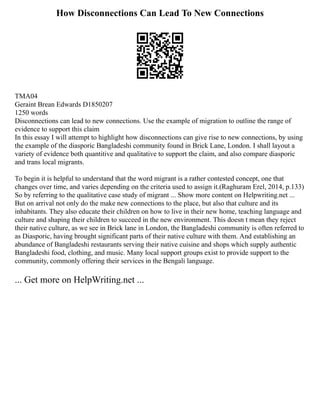 How Disconnections Can Lead To New Connections
TMA04
Geraint Brean Edwards D1850207
1250 words
Disconnections can lead to new connections. Use the example of migration to outline the range of
evidence to support this claim
In this essay I will attempt to highlight how disconnections can give rise to new connections, by using
the example of the diasporic Bangladeshi community found in Brick Lane, London. I shall layout a
variety of evidence both quantitive and qualitative to support the claim, and also compare diasporic
and trans local migrants.
To begin it is helpful to understand that the word migrant is a rather contested concept, one that
changes over time, and varies depending on the criteria used to assign it.(Raghuram Erel, 2014, p.133)
So by referring to the qualitative case study of migrant ... Show more content on Helpwriting.net ...
But on arrival not only do the make new connections to the place, but also that culture and its
inhabitants. They also educate their children on how to live in their new home, teaching language and
culture and shaping their children to succeed in the new environment. This doesn t mean they reject
their native culture, as we see in Brick lane in London, the Bangladeshi community is often referred to
as Diasporic, having brought significant parts of their native culture with them. And establishing an
abundance of Bangladeshi restaurants serving their native cuisine and shops which supply authentic
Bangladeshi food, clothing, and music. Many local support groups exist to provide support to the
community, commonly offering their services in the Bengali language.
... Get more on HelpWriting.net ...
 