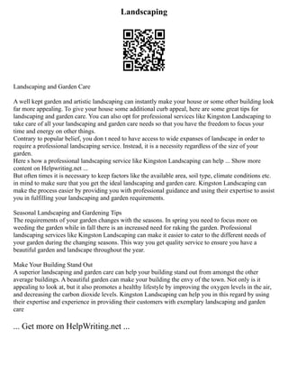 Landscaping
Landscaping and Garden Care
A well kept garden and artistic landscaping can instantly make your house or some other building look
far more appealing. To give your house some additional curb appeal, here are some great tips for
landscaping and garden care. You can also opt for professional services like Kingston Landscaping to
take care of all your landscaping and garden care needs so that you have the freedom to focus your
time and energy on other things.
Contrary to popular belief, you don t need to have access to wide expanses of landscape in order to
require a professional landscaping service. Instead, it is a necessity regardless of the size of your
garden.
Here s how a professional landscaping service like Kingston Landscaping can help ... Show more
content on Helpwriting.net ...
But often times it is necessary to keep factors like the available area, soil type, climate conditions etc.
in mind to make sure that you get the ideal landscaping and garden care. Kingston Landscaping can
make the process easier by providing you with professional guidance and using their expertise to assist
you in fulfilling your landscaping and garden requirements.
Seasonal Landscaping and Gardening Tips
The requirements of your garden changes with the seasons. In spring you need to focus more on
weeding the garden while in fall there is an increased need for raking the garden. Professional
landscaping services like Kingston Landscaping can make it easier to cater to the different needs of
your garden during the changing seasons. This way you get quality service to ensure you have a
beautiful garden and landscape throughout the year.
Make Your Building Stand Out
A superior landscaping and garden care can help your building stand out from amongst the other
average buildings. A beautiful garden can make your building the envy of the town. Not only is it
appealing to look at, but it also promotes a healthy lifestyle by improving the oxygen levels in the air,
and decreasing the carbon dioxide levels. Kingston Landscaping can help you in this regard by using
their expertise and experience in providing their customers with exemplary landscaping and garden
care
... Get more on HelpWriting.net ...
 
