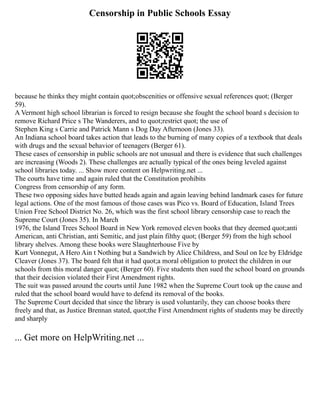 Censorship in Public Schools Essay
because he thinks they might contain quot;obscenities or offensive sexual references quot; (Berger
59).
A Vermont high school librarian is forced to resign because she fought the school board s decision to
remove Richard Price s The Wanderers, and to quot;restrict quot; the use of
Stephen King s Carrie and Patrick Mann s Dog Day Afternoon (Jones 33).
An Indiana school board takes action that leads to the burning of many copies of a textbook that deals
with drugs and the sexual behavior of teenagers (Berger 61).
These cases of censorship in public schools are not unusual and there is evidence that such challenges
are increasing (Woods 2). These challenges are actually typical of the ones being leveled against
school libraries today. ... Show more content on Helpwriting.net ...
The courts have time and again ruled that the Constitution prohibits
Congress from censorship of any form.
These two opposing sides have butted heads again and again leaving behind landmark cases for future
legal actions. One of the most famous of those cases was Pico vs. Board of Education, Island Trees
Union Free School District No. 26, which was the first school library censorship case to reach the
Supreme Court (Jones 35). In March
1976, the Island Trees School Board in New York removed eleven books that they deemed quot;anti
American, anti Christian, anti Semitic, and just plain filthy quot; (Berger 59) from the high school
library shelves. Among these books were Slaughterhouse Five by
Kurt Vonnegut, A Hero Ain t Nothing but a Sandwich by Alice Childress, and Soul on Ice by Eldridge
Cleaver (Jones 37). The board felt that it had quot;a moral obligation to protect the children in our
schools from this moral danger quot; (Berger 60). Five students then sued the school board on grounds
that their decision violated their First Amendment rights.
The suit was passed around the courts until June 1982 when the Supreme Court took up the cause and
ruled that the school board would have to defend its removal of the books.
The Supreme Court decided that since the library is used voluntarily, they can choose books there
freely and that, as Justice Brennan stated, quot;the First Amendment rights of students may be directly
and sharply
... Get more on HelpWriting.net ...
 
