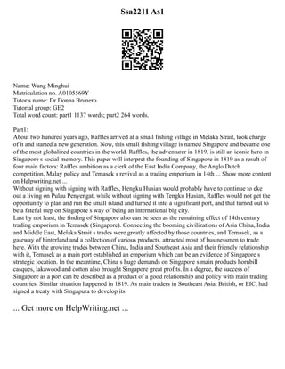 Ssa2211 As1
Name: Wang Minghui
Matriculation no. A0105569Y
Tutor s name: Dr Donna Brunero
Tutorial group: GE2
Total word count: part1 1137 words; part2 264 words.
Part1:
About two hundred years ago, Raffles arrived at a small fishing village in Melaka Strait, took charge
of it and started a new generation. Now, this small fishing village is named Singapore and became one
of the most globalized countries in the world. Raffles, the adventurer in 1819, is still an iconic hero in
Singapore s social memory. This paper will interpret the founding of Singapore in 1819 as a result of
four main factors: Raffles ambition as a clerk of the East India Company, the Anglo Dutch
competition, Malay policy and Temasek s revival as a trading emporium in 14th ... Show more content
on Helpwriting.net ...
Without signing with signing with Raffles, Hengku Husian would probably have to continue to eke
out a living on Pulau Penyengat, while without signing with Tengku Husian, Raffles would not get the
opportunity to plan and run the small island and turned it into a significant port, and that turned out to
be a fateful step on Singapore s way of being an international big city.
Last by not least, the finding of Singapore also can be seen as the remaining effect of 14th century
trading emporium in Temasek (Singapore). Connecting the booming civilizations of Asia China, India
and Middle East, Melaka Strait s trades were greatly affected by those countries, and Temasek, as a
gateway of hinterland and a collection of various products, attracted most of businessmen to trade
here. With the growing trades between China, India and Southeast Asia and their friendly relationship
with it, Temasek as a main port established an emporium which can be an evidence of Singapore s
strategic location. In the meantime, China s huge demands on Singapore s main products hornbill
casques, lakawood and cotton also brought Singapore great profits. In a degree, the success of
Singapore as a port can be described as a product of a good relationship and policy with main trading
countries. Similar situation happened in 1819. As main traders in Southeast Asia, British, or EIC, had
signed a treaty with Singapura to develop its
... Get more on HelpWriting.net ...
 